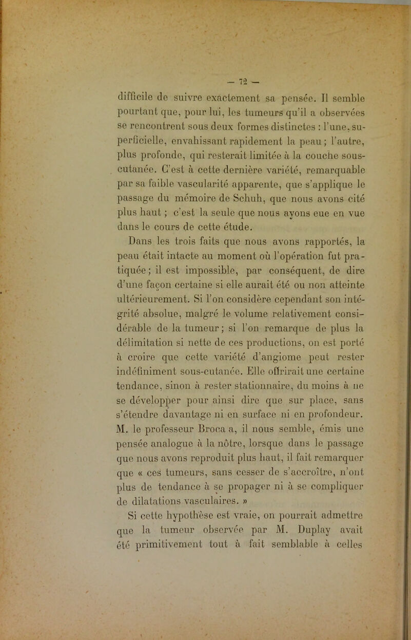 difficile do suivre exactement sa pensée. Il semble pourtant que, pour lui, les tumeurs qu’il a observées se rencontrent sous deux formes distinctes : l’une, su- perficielle, envahissant rapidement la peau; l'autre, plus profonde, qui resterait limiLée à la couche sous- cutanée. C’est à cette dernière variété, remarquable par sa faible vascularité apparente, que s’applique le passage du mémoire de Schuh, que nous avons cité plus haut ; c’est la seule que nous ayons eue en vue dans le cours de cette étude. Dans les trois faits que nous avons rapportés, la peau était intacte au moment où l’opération fut pra- tiquée ; il est impossible, par conséquent, de dire d’une façon certaine si elle aurait été ou non atteinte o ultérieurement. Si l’on considère cependant son inté- grité absolue, malgré le volume relativement consi- dérable de la tumeur ; si l’on remarque de plus la délimitation si nette de ces productions, on est, porté à croire que cette variété d’angiome peut rester indéfiniment sous-cutanée. Elle offrirait une certaine tendance, sinon à rester stationnaire, du moins à 11e se développer pour ainsi dire que sur place, sans s’étendre davantage ni en surface ni en profondeur. M. le professeur Broca a, il nous semble, émis une pensée analogue à la nôtre, lorsque dans le passage que nous avons reproduit plus haut, il fait remarquer que « ces tumeurs, sans cesser de s’accroître, 11’ont plus do tendance à se propager ni à se compliquer de dilatations vasculaires. » Si cette hypothèse est vraie, on pourrait admettre que la tumeur observée par M. Duplay avait été primitivement tout à fait semblable à celles