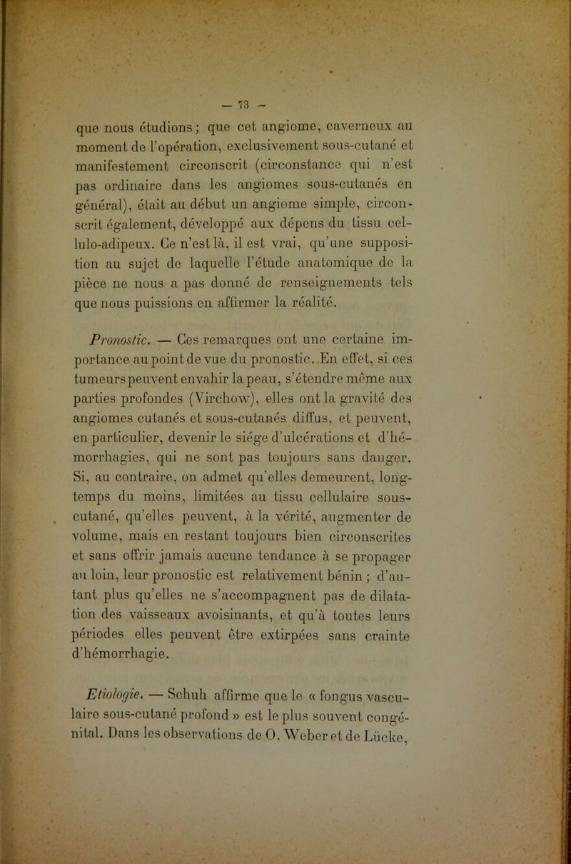 que nous étudions; que cet angiome, caverneux au moment de l’opération, exclusivement sous-cutané et manifestement circonscrit (circonstance qui n’est pas ordinaire dans les angiomes sous-cutanés en général), était au début un angiome simple, circon- scrit également, développé aux dépens du tissu cel- lulo-adipeux. Ce n’est là, il est vrai, qu’une supposi- tion au sujet do laquelle l’étude anatomique do la pièce ne nous a pas donné de renseignements tels que nous puissions en affirmer la réalité. Pronostic. — Ces remarques ont une certaine im- portance au point de vue du pronostic. En effet, si ces tumeurs peuvent envahir la peau, s’étendre même aux parties profondes (Virchow), elles ont la gravité des angiomes cutanés et sous-cutanés diffus, et peuvent, en particulier, devenir le siège d’ulcérations et d'hé- morrhagies, qui ne sont pas toujours sans danger. Si, au contraire, on admet qu’elles demeurent, long- temps du moins, limitées au tissu cellulaire sous- cutané, qu’elles peuvent, à la vérité, augmenter de volume, mais en restant toujours bien circonscrites et sans offrir jamais aucune tendance à se propager au loin, leur pronostic est relativement bénin ; d’au- tant plus qu’elles ne s’accompagnent pas de dilata- tion des vaisseaux avoisinants, et qu’à toutes leurs périodes elles peuvent être extirpées sans crainte d’hémorrhagie. Etiologie. — Schuh affirme que le « fongus vascu- laire sous-cutané profond » est le plus souvent congé- nital. Dans les observations de O. Weber et de Lücke,