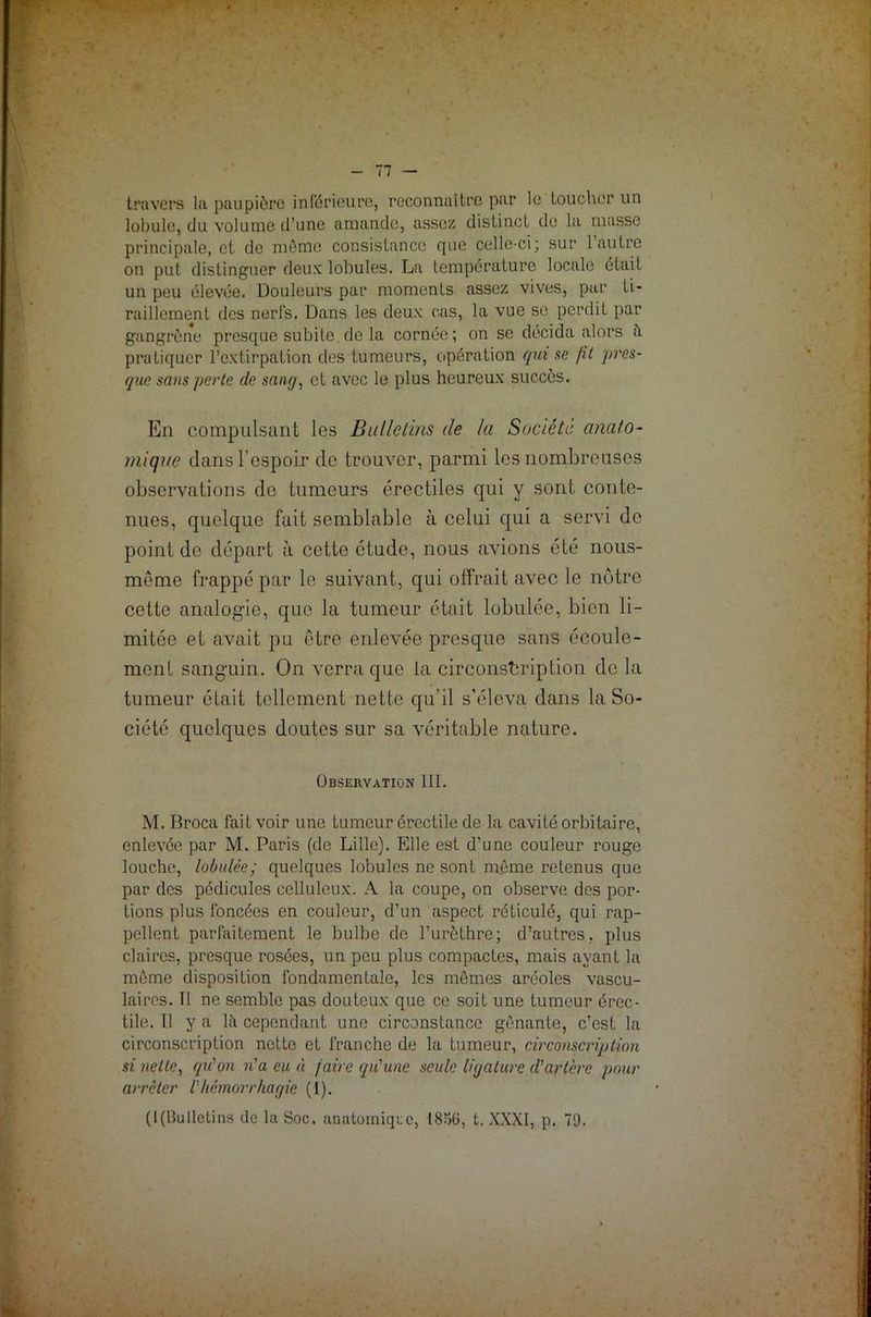travers la paupière inférieure, reconnaître par le toucher un lobule, du volume d’une amande, assez distinct de la masse principale, et de môme consistance que celle-ci; sur l’autre on put distinguer deux lobules. La température locale était un peu élevée. Douleurs par moments assez vives, pur ti- raillement des nerfs. Dans les deux cas, la vue se perdit par gangrène presque subite delà cornée; on se décida alors à pratiquer l’extirpation des tumeurs, opération qui se fit pres- que sans perte de sang, et avec le plus heureux succès. En compulsant les Bulletins de la Société anato- mique dans l’espoir de trouver, parmi les nombreuses observations de tumeurs érectiles qui y sont conte- nues, quelque fait semblable à celui qui a servi de point de départ à cette étude, nous avions été nous- même frappé par le suivant, qui offrait avec le nôtre cette analogie, que la tumeur était lobulée, bien li- mitée et avait pu être enlevée presque sans écoule- ment sanguin. On verra que la circonscription de la tumeur était tellement nette qu'il s’éleva dans la So- ciété quelques doutes sur sa véritable nature. Observation III. M. Broca fait voir une tumeur érectile de la cavité orbitaire, enlevée par M. Paris (de Lille). Elle est d’une couleur rouge louche, lobulée; quelques lobules ne sont m.ôme retenus que par des pédicules celluleux. A la coupe, on observe des por- tions plus foncées en couleur, d’un aspect réticulé, qui rap- pellent parfaitement le bulbe de l’urèthre; d’autres, plus claires, presque rosées, un peu plus compactes, mais ayant la môme disposition fondamentale, les mômes aréoles vascu- laires. Il ne semble pas douteux que ce soit une tumeur érec- tile. Il y a là cependant une circonstance gênante, c’est la circonscription nette et franche de la tumeur, circonscription si nette, qu'on n'a eu à faire qu'une seule ligature cl'artère pour arrêter l'hémorrhagie (1). (l(Bulletins de la Soc. anatomique, I8o(j, t. XXXI, p. 79.