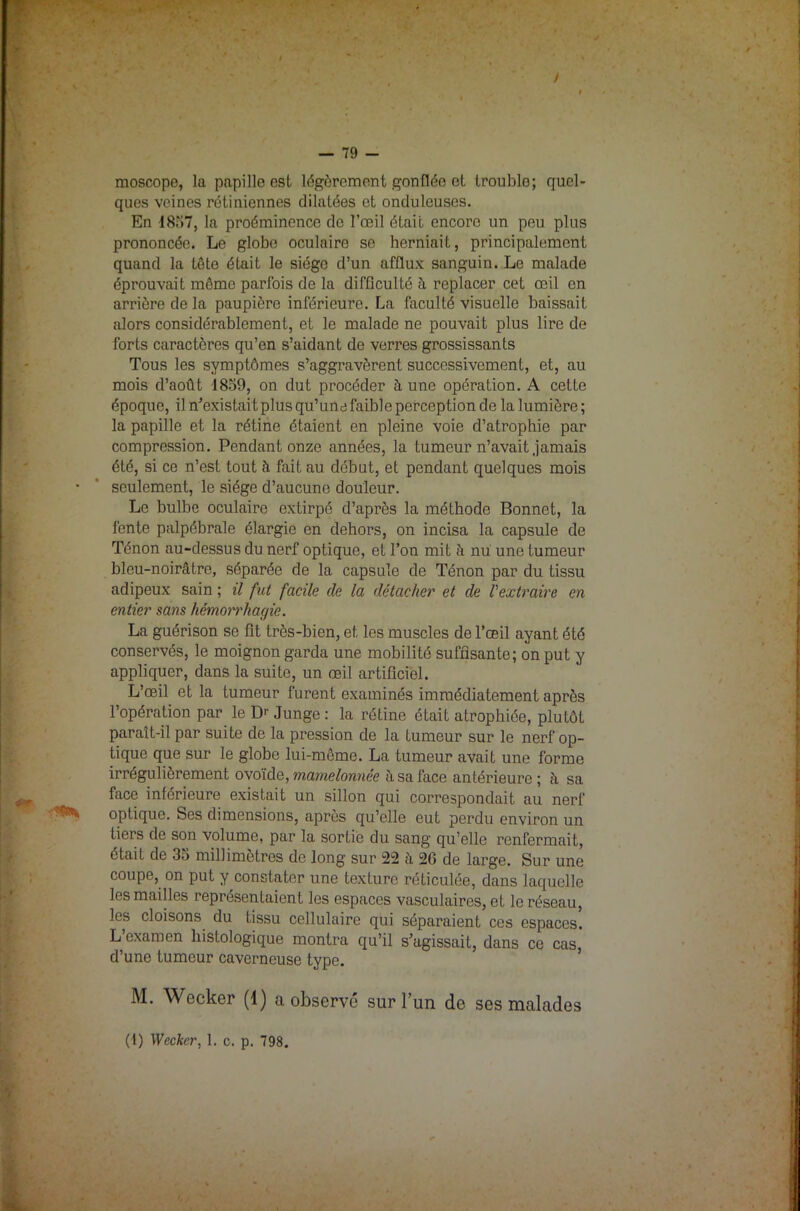 / — 79 - moscope, la papille est légèrement gonflée et trouble; quel- ques veines rétiniennes dilatées et onduleuses. En 181)7, la proéminence de l’œil était encore un peu plus prononcée. Le globe oculaire se herniait, principalement quand la tête était le siège d’un afflux sanguin. Le malade éprouvait même parfois de la difficulté à replacer cet œil en arrière de la paupière inférieure. La faculté visuelle baissait alors considérablement, et le malade ne pouvait plus lire de forts caractères qu’en s’aidant de verres grossissants Tous les symptômes s’aggravèrent successivement, et, au mois d’août 1859, on dut procéder à une opération. A cette époque, il n’existait plus qu’une faible perception de la lumière; la papille et la rétine étaient en pleine voie d’atrophie par compression. Pendant onze années, la tumeur n’avait jamais été, si ce n’est tout à fait au début, et pendant quelques mois seulement, le siège d’aucune douleur. Le bulbe oculaire extirpé d’après la méthode Bonnet, la fente palpébrale élargie en dehors, on incisa la capsule de Ténon au-dessus du nerf optique, et l’on mit h nu une tumeur bleu-noirâtre, séparée de la capsule de Ténon par du tissu adipeux sain ; il fut facile de la détacher et de Vextraire en entier sans hémorrhagie. La guérison se fît très-bien, et les muscles de l’œil ayant été conservés, le moignon garda une mobilité suffisante; on put y appliquer, dans la suite, un œil artificiel. L’œil et la tumeur furent examinés immédiatement après l’opération par le Dr Junge : la rétine était atrophiée, plutôt paraît-il par suite de la pression de la tumeur sur le nerf op- tique que sur le globe lui-même. La tumeur avait une forme irrégulièrement ovoïde, mamelonnée à sa face antérieure ; à sa face inférieure existait un sillon qui correspondait au nerf optique. Ses dimensions, après qu’elle eut perdu environ un tiers de son volume, par la sortie du sang qu’elle renfermait, était de 35 millimètres de long sur 22 à 26 de large. Sur une coupe, on put y constater une texture réticulée, dans laquelle les mailles représentaient les espaces vasculaires, et le réseau, les cloisons du tissu cellulaire qui séparaient ces espaces. L’examen histologique montra qu’il s’agissait, dans ce cas d’une tumeur caverneuse type. M. Wecker (1) a observé sur l’un de ses malades