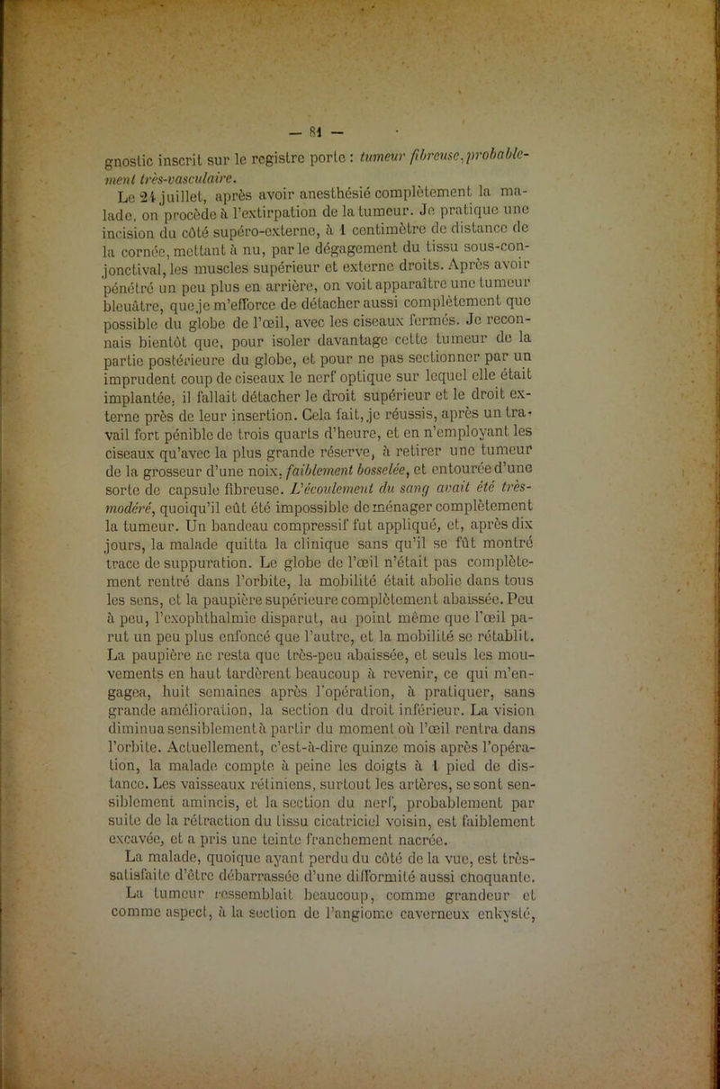 gnostic inscrit sur le registre porte : tumeur fibreuse,probable- ment très-vasculaire. Le 2i juillet, après avoir anesthésié complètement la ma- lade, on procède à l'extirpation de la tumeur. Je pratique une incision du côté supéro-externe, à 1 centimètre de distance de la cornée, mettant à nu, parle dégagement du tissu sous-con- jonctival, les muscles supérieur et externe droits. Après avoir pénétré un peu plus en arrière, on voit apparaître une tumeur bleuâtre, que je m’efforce de détacher aussi complètement que possible du globe de l’œil, avec les ciseaux fermés. Je recon- nais bientôt que, pour isoler davantage cette tumeur de la partie postérieure du globe, et pour ne pas sectionner par un imprudent coup de ciseaux le nerf optique sur lequel elle était implantée, il fallait détacher le droit supérieur et le droit ex- terne près de leur insertion. Cela fait, je réussis, après un tra* vail fort pénible de trois quarts d’heure, et en n’employant les ciseaux qu’avec la plus grande réserve, à retirer une tumeur de la grosseur d’une noix, faiblement bosselée, et entourée d’une sorte de capsule fibreuse. L'écoulement du sang avait été très- modéré,, quoiqu’il eût été impossible déménager complètement la tumeur. Un bandeau compressif fut appliqué, et, après dix jours, la malade quitta la clinique sans qu’il se fût montré trace de suppuration. Le globe de l’œil n’était pas complète- ment rentré dans l’orbite, la mobilité était abolie dans tous les sens, et la paupière supérieure complètement abaissée. Peu à peu, l’cxophthalmic disparut, au point même que l’œil pa- rut un peu plus enfoncé que l’autre, et la mobilité se rétablit. La paupière ne resta que très-peu abaissée, et seuls les mou- vements en haut tardèrent beaucoup à revenir, ce qui m’en- gagea, huit semaines après l’opération, à pratiquer, sans grande amélioration, la section du droit inférieur. La vision diminua sensiblement ii partir du moment où l’œil rentra dans l’orbite. Actuellement, c’est-à-dire quinze mois après l’opéra- tion, la malade compte à peine les doigts à l pied de dis- tance. Les vaisseaux rétiniens, surtout les artères, se sont sen- siblement amincis, et la section du nerf, probablement par suite de la rétraction du tissu cicatriciel voisin, est faiblement excavée, et a pris une teinte franchement nacrée. La malade, quoique ayant perdu du côté de la vue, est très- satisfaite d’ôtre débarrassée d’une difformité aussi choquante. La tumeur ressemblait beaucoup, comme grandeur et comme aspect, à la section de l’angiome caverneux enkysté,