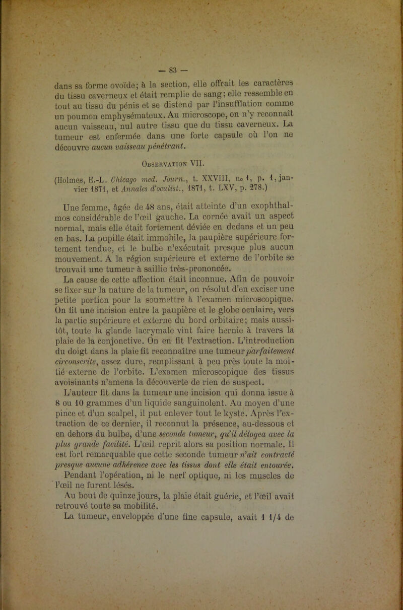 clans sa forme ovoïde; ii la section, elle offrait les caractères du tissu caverneux et était remplie de sang; elle ressemble en tout au tissu du pénis et se distend par l'insufflation comme un poumon emphysémateux. Au microscope, on n’y reconnaît aucun vaisseau, nul autre tissu que du tissu caverneux. La tumeur est enfermée dans une forte capsule où l’on ne découvre aucun vaisseau pénétrant. Observation VII. (Holmes, E.-L. Chicago med. Journ., t. XXVIII, no 1, p. 1, jan- vier 1871, et Annales d'oculist., 1871, t. LXV, p. 278.) Une femme, âgée de 48 ans, était atteinte d’un exophthal- mos considérable de l’œil gauche. La cornée avait un aspect normal, mais elle était fortement déviée en dedans et un peu en bas. La pupille était immobile, la paupière supérieure for- tement tendue, et le bulbe n’exécutait presque plus aucun mouvement. À la région supérieure et externe de l’orbite se trouvait une tumeur à saillie très-prononcée. La cause de cette affection était inconnue. Afin de pouvoir se fixer sur la nature de la tumeur, on résolut d’en exciser une petite portion pour la soumettre à l’examen microscopique. Un fit une incision entre la paupière et le globe oculaire, vers la partie supérieure et externe du bord orbitaire; mais aussi- tôt, toute la glande lacrymale vint faire hernie à travers la plaie de la conjonctive. On en fit l’extraction. L’introduction du doigt dans la plaie fit reconnaître une tumeur parfaitement circonscrite, assez dure, remplissant à peu près toute la moi- tié externe de l’orbite. L’examen microscopique des tissus avoisinants n’amena la découverte de rien de suspect. L’auteur fit dans la tumeur une incision qui donna issue à 8 ou 10 grammes d’un liquide sanguinolent. Au moyen d’une pince et d’un scalpel, il put enlever tout le kyste. Après l’ex- traction de ce dernier, il reconnut la présence, au-dessous et en dehors du bulbe, d’une seconde tumeur, qu’il délogea avec la plus grande facilité. L’œil reprit alors sa position normale. 11 est fort remarquable que cette seconde tumeur n’ait contracté presque aucune adhérence avec les tissus dont elle était entourée. Pendant l’opération, ni le nerf optique, ni les muscles de l’œil ne furent lésés. Au bout de quinze jours, la plaie était guérie, et l’œil avait retrouvé toute sa mobilité. La tumeur, enveloppée d’une fine capsule, avait 1 1/4 de