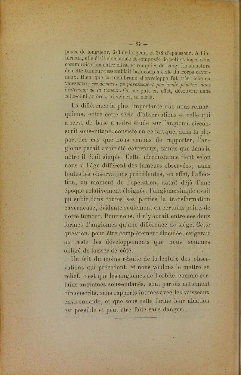 pouce do longueur, 2/3 de largeur, et 3/8 d’épaisseur. A l’in- térieur, elle était cloisonnée cl composé^ de petites loges sans communication entre elles, et remplies de sang. La structure de cette tumeur-ressemblait beaucoup à celle du corps caver- neux. Bien que la membrane d’enveloppe fût très riche en vaisseaux, ces derniers ne paraissaient pas avoir pénétré dans l'intérieur de la tumeur. On ne put, en cfibl, découvrir dans celle-ci ni artères, ni veines, ni nerfs. La différence la plus importante que nous remar- quions, entre cette série d’observations et celle qui a servi do base à notre étude sur l’angiome circon- scrit sous-cutané, consiste en ce fait que, dans la plu- part des cas que nous venons de rapporter, l’an- giome paraît avoir été caverneux, tandis que dans le nôtre il était simple. Cette circonstance tient selon nous à l’âge différent des tumeurs observées; dans toutes les observations précédentes, en effet, l’affec- tion, au moment de l’opération, datait déjà d’une époque relativement éloignée, l'angiome simple avait pu subir dans toutes ses parties la transformation caverneuse, évidente seulement en certains points de notre tumeur. Pour nous, il n’y aurait entre ces deux formes d’angiomes qu’une différence de siège. Cette question, pour être complètement élucidée, exigerait au reste des développements que nous sommes obligé de laisser de côté. Un fait du moins résulte de la lecture des obser- vations qui précèdent, et nous voulons le mettre en relief, c’est que les angiomes de l’orbite, comme cer- tains angiomes sous-cutanés, sont parfois nettement circonscrits, sans rapports intimes avec les vaisseaux environnants, et que sous cette forme leur ablation est possible et peut être faite sans danger.