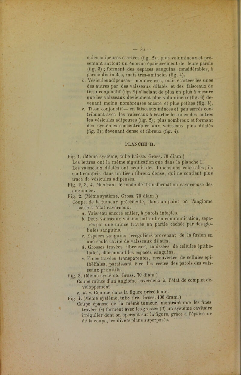 culos adipeuses écartées (fig. 2) ; plus volumineux et pré- sentant surtout un énorme épaisissement de leurs parois (fig. 3) ; formant des espaces sanguins considérables, à parois distinctes, mais très-amincies (fig. 4). b. Vésicules adipeuses—nombreuses, mais écartées les unes dos autres par des vaisseaux dilatés et des faisceaux de tissu conjonctif (fig. 2) s’isolant de plus en plus à mesure que les vaisseaux deviennent plus volumineux (lig. 3) de- venant moins nombreuses encore et plus petites (fig. 4). c. Tissu conjonctif— en faisceaux minces et peu serrés con- tribuant avec les vaisseaux à écarter les unes des autres les vésicules adipeuses (fig. 2) ; plus nombreux et formant des systèmes concentriques aux vaisseaux plus dilatés (fig. 3) ; devenant dense et fibreux (fig. 4). PLANCHE II. Fig. 1. (Même système, tube baissé. Gross. 70 diam.) Les lettres ont la même signification que dans la planché I. Les vaisseaux dilatés ont acquis des dimensions colossales; ils sont compris dans un tissu fibreux dense, qui ne contient plus trace de vésicules adipeuses. Fig. 2, 3, 4. Montrant le mode de transformation caverneuse des angiomes. Fig. 2. (Mêmesystème. Gross. 70 diam.) Coupe de la tumeur précédente, dans un point où l’angiome passe à l’état caverneux. a. Vaisseau encore entier, à parois intaçtes. b. Deux vaisseaux voisins entrant en communication, sépa- rés par une mince travée en partie cachée par des glo- bules sanguins. c. Espaces sanguins irréguliers provenant de la fusion en une seule cavité de vaisseaux dilatés. d. Grosses travées fibreuses, tapissées de cellules épithé- liales, cloisonnant les espaces sanguins. e. Fines travées transparentes, recouvertes de cellules épi- théliales, paraissant être les restes des parois des vais- seaux primitifs. Fig. 3. (Même système. Gross. 70 diam ) Coupe mince d’un angiome caverneux à l’état de complet dé- veloppement, c. d. e. Comme dans la figure précédente. Fig. 4. (Même système, tube tiré. Gross. 100 dram.) Coupe épaisse de la même tumeur, montrant que les fines travées (e) forment avec les grosses (d) un système cavitaire irrégulier dont on aperçoit sur la figure, grîtec à 1 épaisseur dé la coupe, les divers plans superposés.