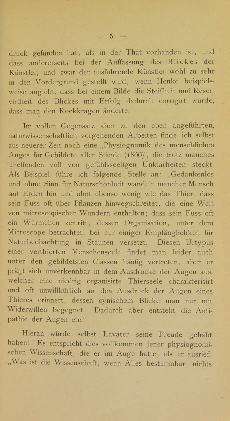 druck gefunden hat, als in der That vorhanden ist, und dass andererseits bei der Auffassung des Blickes der Künstler, und zwar der ausführende Künstler wohl zu sehr in den Vordergrund gestellt wird, wenn Henke beispiels- weise angiebt, dass bei einem Bilde die Steifheit und Reser- virtheit des Blickes mit Erfolg dadurch corrigirt wurde, dass man den Rockkragen änderte. Im vollen Gegensatz aber zu den eben angeführten, naturwissenschaftlich vorgehenden Arbeiten finde ich selbst aus neuerer Zeit noch eine ,,Physiognomik des menschlichen Auges für Gebildete aller Stände (1866)”, die trotz manches Treffenden voll von gefühlsseeligen Unklarheiten steckt. Als Beispiel führe ich folgende Stelle an: ,,Gedankenlos und ohne Sinn für Naturschönheit wandelt mancher Mensch auf Erden hin und ahnt ebenso wenig wie das Thier, dass sein Fuss oft über Pflanzen hinwegschreitet, die eine Welt von microscopischen Wundern enthalten; dass sein Fuss oft ein Würmchen zertritt, dessen Organisation, unter dem Microscope betrachtet, bei nur einiger Empfänglichkeit für Naturbeobachtung in Staunen versetzt. Diesen Urtypus einer verthierten Menschenseele findet man leider auch unter den gebildetsten Classen häufig vertreten, aber er prägt sich unverkennbar in dem Ausdrucke der Augen aus, welcher eine niedrig organisirte Thierseele charakterisirt und oft unwillkürlich an den Ausdruck der Augen eines Thieres erinnert, dessen cynischem Blicke man nur mit Widerwillen begegnet. Dadurch aber entsteht die Anti- pathie der Augen etc.” Hieran würde selbst Lavater seine Freude gehabt haben! Es entspricht dies vollkommen jener physiognomi- schen Wissenschaft, die er im Auge hatte, als er ausrief; ,,Was ist die Wissenschaft, wenn Alles bestimmbar, nichts