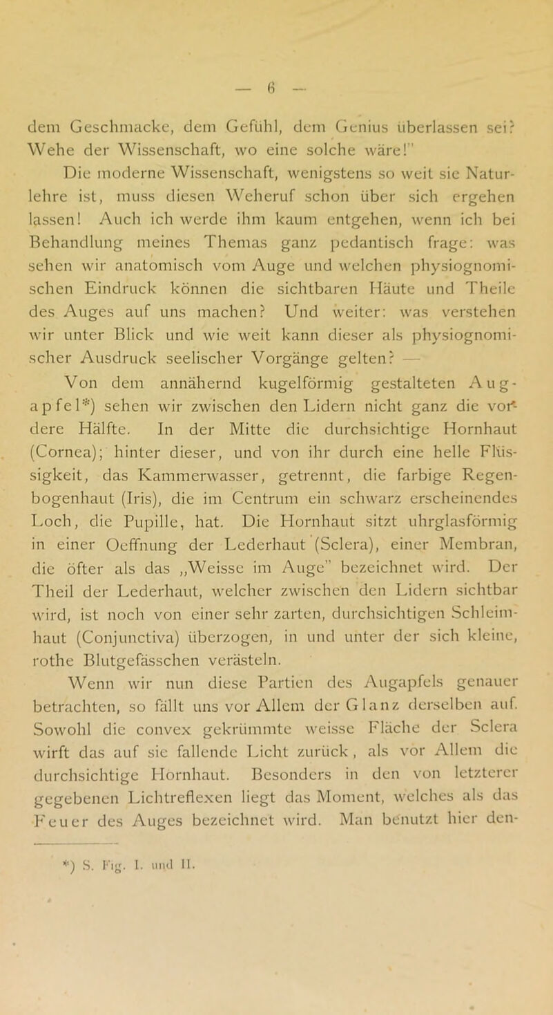 dem Geschmacke, dem Gefühl, dem Cienius überlassen sei? Wehe der Wissenschaft, wo eine solche wäre! Die moderne Wissenschaft, wenigstens so weit sic Natur- lehre ist, muss diesen Weheruf schon über sich ergehen lassen! Auch ich werde ihm kaum entgehen, wenn ich bei Behandlung meines Themas ganz pedantisch frage: was sehen wir anatomisch vom Auge und welchen physiognomi- schen Eindruck können die sichtbaren Häute und Theilc des Auges auf uns machen? Und weiter; was verstehen wir unter Blick und wie weit kann dieser als physiognomi- scher Ausdruck seelischer Vorgänge gelten? — Von dem annähernd kugelförmig gestalteten Aug- apfel*) sehen wir zwischen den Lidern nicht ganz die vor- dere Hälfte. In der Mitte die durchsichtige Hornhaut (Cornea); hinter dieser, und von ihr durch eine helle Flüs- sigkeit, das Kammerwasser, getrennt, die farbige Regen- bogenhaut (Iris), die im Centrum ein schwarz erscheinendes Loeh, die Pupille, hat. Die Plornhaut sitzt uhrglasförmig in einer Oeffnung der Lederhaut (Sclera), einer Membran, die öfter als das „Weisse im Auge” bezeichnet wird. Der Theil der Lederhaut, welcher zwischen den Lidern sichtbar wird, ist noch von einer sehr zarten, durchsichtigen Schleim- haut (Conjunctiva) überzogen, in und unter der sich kleine, rothe Blutgefässchen verästeln. Wenn wir nun diese Partien des Augapfels genauer betrachten, so füllt uns vor Allem der Glanz derselben auf Sowohl die convex gekrümmte weisse Fläche der Sclera wirft das auf sie fallende Licht zurück , als vor Allem die durchsichtige Hornhaut. Besonders in den von letzterer gegebenen Lichtreflexen liegt das Moment, welches als das F'euer des Auges bezeichnet wird. Man benutzt hier den- ’*') S. Fijj. 1. und II.