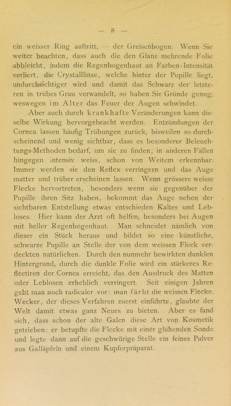 R ein weisser Ring auftrilt, der (jreiseiib(jgen. Wenn Sic weiter beachten, dass auch die den Glanz mehrende I'olie abbleicht, indem die Regenbogenhaut an Farben-Intensität verliert, die Ciystalllinse, welche hinter der Pupille liegt, undurchsichtiger wird und damit das Schwarz der letzte- ren in trübes Grau verwandelt, so haben Sie Gründe genug, weswegen im Alter das Feuer der Augen schwindet. Aber auch durch krankhafte Veränderungen kann die- selbe Wirkung hervorgebracht werden. Entzündungen der Cornea lassen häufig Trübungen zurück, bisweilen so durch- scheinend und wenig sichtbar, dass es besonderer Beleuch- tungs-Methoden bedarf, um sie zu finden; in anderen Fällen hingegen Intensiv weiss, schon von Weitem erkennbar. Immer werden sie den Reflex verringern und das Auge matter und trüber erscheinen lassen. Wenn grössere weisse Flecke hervortreten, besonders wenn sie gegenüber der Pupille ihren Sitz haben, bekommt das Auge neben der sichtbaren Entstellung etwas entschieden Kaltes und Leb- loses. Hier kann der Arzt oft helfen, besonders bei Augen mit heller Regenbogenhaut. Man schneidet nämlich von dieser ein Stück heraus und bildet so eine künstliche, schwarze Pupille an Stelle der von dem weissen Fleck ver- deckten natürlichen. Durch den nunmehr bewirkten dunklen Hintergrund, durch die dunkle Folie wird ein stärkeres Re- flectiren der Cornea erreicht, das,den Ausdruck des Matten oder Leblosen erheblich verringert. Seit einigen Jahren geht man noch radicaler vor: man färbt die weissen Flecke. Wecker, der dieses Verfahren zuerst einführte, glaubte der Welt damit etwas ganz Neues zu bieten. Aber es fand sich, dass schon der alte Galen diese Art von Kosmetik- getrieben: er betupfte die Flecke mit einer glühenden Sonde und legte dann auf die geschwürige Stelle ein feines Pulver aus Galläpfeln und einem Kupferpräparat.