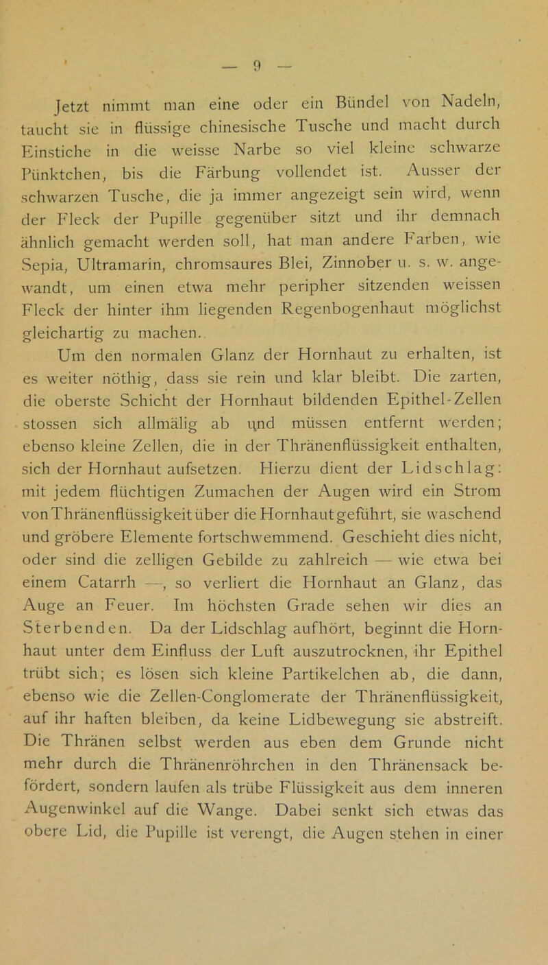 Jetzt nimmt man eine oder ein Bündel von Nadeln, taucht sie in flüssige chinesische Tusche und macht durch Einstiche in die weisse Narbe so viel kleine schwarze Pünktchen, bis die Färbung vollendet ist. Ausser der schwarzen Tusche, die ja immer angezeigt sein wird, wenn der Fleck der Pupille gegenüber sitzt und ihr demnach ähnlich gemacht werden soll, hat man andere Farben, wie Sepia, Ultramarin, chromsaures Blei, Zinnober u. s. w. ange- wandt, um einen etwa mehr peripher sitzenden weissen Fleck der hinter ihm liegenden Regenbogenhaut möglichst gleichartig zu machen.. Um den normalen Glanz der Hornhaut zu erhalten, ist es weiter nöthig, dass sie rein und klar bleibt. Die zarten, die oberste Schicht der Hornhaut bildenden Epithel-Zellen stossen sich allmälig ab und müssen entfernt werden; ebenso kleine Zellen, die in der Thränenflüssigkeit enthalten, sich der Hornhaut aufsetzen. Hierzu dient der Lidschlag: mit jedem flüchtigen Zumachen der Augen wird ein Strom vonThränenflüssigkeitüber die Hornhautgeführt, sie waschend und gröbere Elemente fortschwemmend. Geschieht dies nicht, oder sind die zelligen Gebilde zu zahlreich — wie etwa bei einem Catarrh —, so verliert die Hornhaut an Glanz, das Auge an Feuer. Im höchsten Grade sehen wir dies an Sterbenden. Da der Lidschlag aufhört, beginnt die Horn- haut unter dem Einfluss der Luft auszutrocknen, ihr Epithel trübt sich; es lösen sich kleine Partikelchen ab, die dann, ebenso wie die Zellen-Conglomerate der Thränenflüssigkeit, auf ihr haften bleiben, da keine Lidbewegung sie abstreift. Die Thränen selbst werden aus eben dem Grunde nicht mehr durch die Thränenröhrchen in den Thränensack be- fördert, sondern laufen als trübe Flüssigkeit aus dem inneren Augenwinkel auf die Wange. Dabei senkt sich etwas das obere Lid, die Pupille ist verengt, die Augen stehen in einer