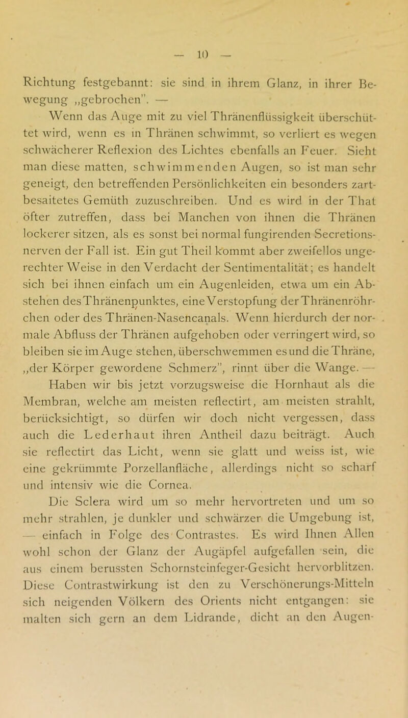 Richtung festgebannt: sie sind in ihrem Glanz, in ihrer Be- wegung „gebrochen”. — Wenn das Auge mit zu viel Thränenflüssigkeit überschüt- tet wird, wenn es in Thränen schwimmt, so verliert es wegen schwächerer Reflexion des Lichtes ebenfalls an Feuer. Sieht man diese matten, schwimmenden Augen, so ist man sehr geneigt, den betreffenden Persönlichkeiten ein besonders zart- besaitetes Gemüth zuzuschreiben. Und es wird in der That öfter zutrefifen, dass bei Manchen von ihnen die Thränen lockerer sitzen, als es sonst bei normal fungirenden Secretions- nerven der Fall ist. Ein gut Theil kommt aber zweifellos unge- rechter Weise in den Verdacht der Sentimentalität; es handelt sich bei ihnen einfach um ein Augenleiden, etwa um ein Ab- stehen desThränenjjunktes, eine Verstopfung derThränenröhr- chen oder des Thränen-Nasencanals. Wenn hierdurch der nor- male Abfluss der Thränen aufgehoben oder verringert wird, so bleiben sie im Auge stehen, überschwemmen es und dieThräne, „der Körper gewordene Schmerz”, rinnt über die Wange. — Haben wir bis jetzt vorzugsweise die Hornhaut als die Membran, welche am meisten reflectirt, am meisten strahlt, berücksichtigt, so dürfen wir doch nicht vergessen, dass auch die Lederhaut ihren Antheil dazu beiträgt. Auch sie reflectirt das Licht, wenn sie glatt und weiss ist, wie eine gekrümmte Porzellanfläche, allerdings nicht so scharf und intensiv wie die Cornea. Die Sclera wird um so mehr hervortreten und um so mehr strahlen, je dunkler und schwärzer die Umgebung ist, — einfach in Folge des Contrastes. Es wird Ihnen Allen wohl schon der Glanz der Augäpfel aufgefallen sein, die aus einem berussten Schornsteinfeger-Gesicht hervorblitzen. Diese Contrastwirkung ist den zu Verschönerungs-Mitteln sich neigenden Völkern des Orients nicht entgangen: sic malten sich gern an dem Lidrande, dicht an den Augen-