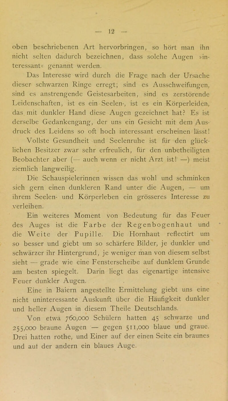 oben beschriebenen Art hervorbringen, so hört man ihn nicht selten dadurch bezeichnen, dass solche Augen »in- teressant« genannt werden. Das Interesse wird durch die Frage nach der Ursache dieser schwarzen Ringe erregt; sind es Ausschweifungen, sind es anstrengende Geistesarbeiten, sind es zerstörende Leidenschaften, ist es ein Seelen-, ist es ein Körperleiden, das mit dunkler Hand diese Augen gezeichnet hat? Es ist derselbe Gedankengang, der uns ein Gesicht mit dem Aus- druck des Leidens so oft hoch interessant erscheinen lässt! Vollste Gesundheit und Seelenruhe ist für den glück- lichen Besitzer zwar sehr erfreulich, für den unbetheiligten Beobachter aber (— auch wenn er nicht Arzt ist! —) meist ziemlich langweilig. Die Schauspielerinnen wissen das wohl und schminken sich gern einen dunkleren Rand unter die Augen, — um ihrem Seelen- und Körperleben ein grösseres Interesse zu verleihen. Ein weiteres Moment von Bedeutung für das Feuer des Auges ist die Farbe der Regenbogenhaut und die Weite der Pupille. Die Hornhaut reflectirt um so besser und giebt um so schärfere Bilder, je dunkler und schwärzer ihr Hintergrund, je weniger man von diesem selbst sieht — grade wie eine Fensterscheibe auf dunklem Grunde am besten spiegelt. Darin liegt das eigenartige intensive Feuer dunkler Augen. Eine in Baiern angestellte Ermittelung giebt uns eine nicht uninteressante Auskunft über die Häufigkeit dunkler und heller Augen in diesem Theile Deutschlands. Von etwa 760,000 Schülern hatten 45 schwarze und 255,000 braune Augen — gegen 511,000 blaue und graue. Drei hatten rothe, und Einer auf der einen Seite ein braunes und aut der andern ein blaues Auge.