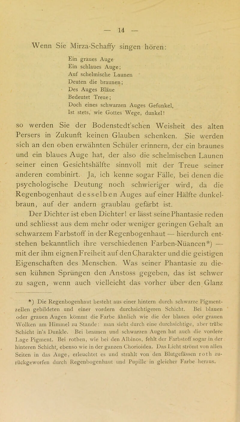 Wenn Sie Mirza-Schafify singen hören: Ein graues Auge Ein schlaues Auge; Auf schelmische Launen Deuten die braunen; Des Auges Bläue Bedeutet Treue; Doch eines schwarzen Auges Gefunkel, Ist stets, wie Gottes Wege, dunkel! SO werden Sie der Bodenstedt’schen Weisheit des alten Persers in Zukunft keinen Glauben schenken. Sie werden sich an den oben erwähnten Schüler erinnern, der ein braunes und ein blaues Auge hat, der also die schelmischen Launen seiner einen Gesichtshälfte sinnvoll mit der Treue seiner anderen combinirt. Ja, ich kenne sogar Fälle, bei denen die psychologische Deutung noch schwieriger wird, da die Regenbogenhaut desselben Auges auf einer Hälfte dunkel- braun, auf der andern graublau gefärbt i.st. Der Dichter ist eben Dichter! er lässt seine Phantasie reden und schliesst aus dem mehr oder weniger geringen Gehalt an schwarzem Farbstoff in der Regenbogenhaut — hierdurch ent- stehen bekanntlich ihre verschiedenen Farben-Nüancen*) — mit der ihm eignen Freiheit auf den Charakter und die gei.stigen Eigenschaften des Menschen. Was seiner Phantasie zu die- sen kühnen Sprüngen den An.stoss gegeben, das ist schwer zu .sagen, wenn auch vielleicht das vorher über den Glanz *) Die Regenbogenhaut besteht aus einer hintern durch schwarze l’igment- zellen gebildeten und einer vordem durchsichtigeren Schicht. Bei blauen oder grauen Augen kömmt die Farbe ähnlich wie die der blauen oder grauen Wolken am Himmel zu .Stande: man sieht durch eine durchsichtige, aber trübe Schicht in’s Dunkle. Bei braunen und schwarzen Augen hat auch die vordere Lage Pigment. Bei rothen, wie bei den Albinos, fehlt der Farbstoff sogar in der hinteren Schicht, ebenso wie in der ganzen Chorioidea. D.as l.icht strömt von allen Seilen in das Auge, erleuchtet es und strahlt von den Blutgefässen roth zu- rilckgeworfen durch Regenbogenhaut und Pupille in gleicher Farbe heraus.