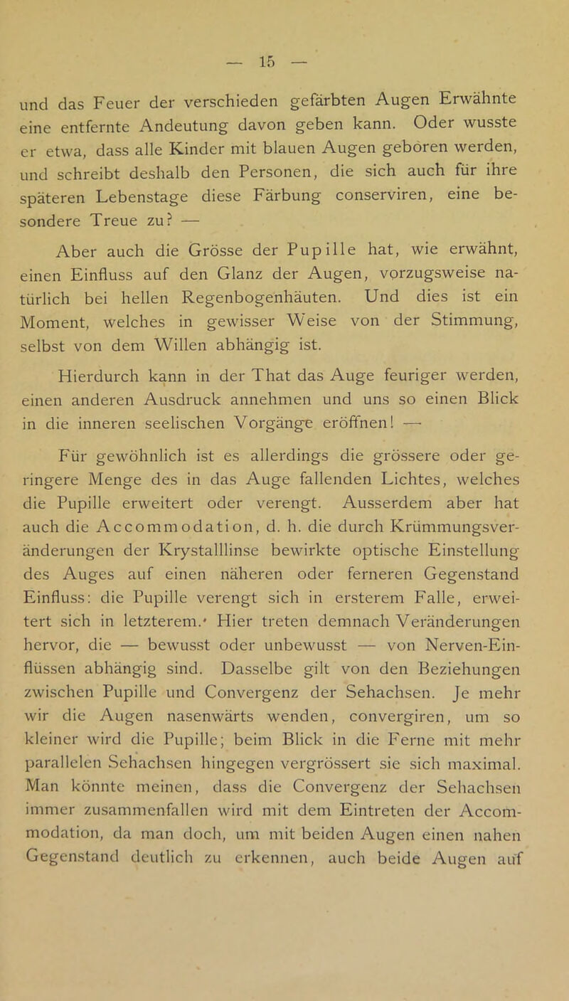 und das Feuer der verschieden gefärbten Augen Erwähnte eine entfernte Andeutung davon geben kann. Oder wusste er etwa, dass alle Kinder mit blauen Augen geboren werden, und schreibt deshalb den Personen, die sich auch für ihre späteren Lebenstage diese Färbung conserviren, eine be- sondere Treue zu? — Aber auch die Grösse der Pupille hat, wie erwähnt, einen Einfluss auf den Glanz der Augen, vorzugsweise na- türlich bei hellen Regenbogenhäuten. Und dies ist ein Moment, welches in gewisser Weise von der Stimmung, selbst von dem Willen abhängig ist. Hierdurch kann in der That das Auge feuriger werden, einen anderen Ausdruck annehmen und uns so einen Blick in die inneren seelischen Vorgänge eröffnen! — Für gewöhnlich ist es allerdings die grössere oder ge- ringere Menge des in das Auge fallenden Lichtes, welches die Pupille erweitert oder verengt. Ausserdem aber hat auch die Accommodation, d. h. die durch Krümmungsver- änderungen der Krystalllinse bewirkte optische Einstellung des Auges auf einen näheren oder ferneren Gegenstand Einfluss: die Pupille verengt sich in ersterem Falle, erwei- tert sich in letzterem.' Hier treten demnach Veränderungen hervor, die — bewusst oder unbewusst — von Nerven-Ein- flüssen abhängig sind. Dasselbe gilt von den Beziehungen zwischen Pupille und Convergenz der Sehachsen. Je mehr wir die Augen nasenwärts wenden, convergiren, um so kleiner wird die Pupille; beim Blick in die Ferne mit mehr parallelen Sehachsen hingegen vergrössert sie sich maximal. Man könnte meinen, dass die Convergenz der Sehachsen immer zusammenfallen wird mit dem Eintreten der Accom- modation, da man doch, um mit beiden Augen einen nahen Gegen.stand deutlich zu erkennen, auch beide Augen auf