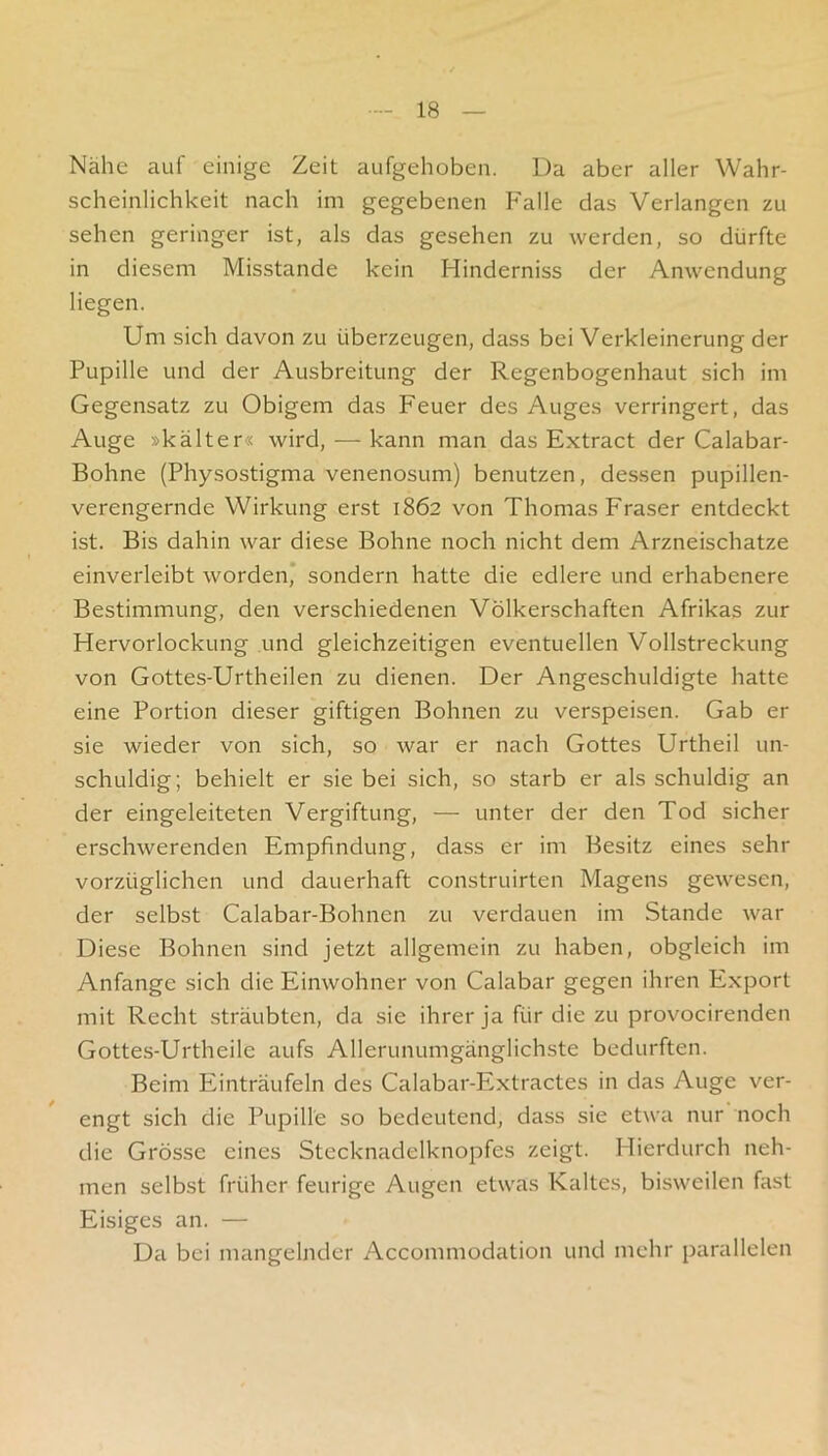 Nähe auf einige Zeit aufgehoben. Da aber aller Wahr- scheinlichkeit nach im gegebenen P'alle das Verlangen zu sehen geringer ist, als das gesehen zu werden, so dürfte in diesem Misstande kein Hinderniss der Anwendung liegen. Um sich davon zu überzeugen, dass bei Verkleinerung der Pupille und der Ausbreitung der Regenbogenhaut sich im Gegensatz zu Obigem das Feuer des Auges verringert, das Auge »kälter« wird, — kann man das Extract der Calabar- Bohne (Physostigma venenosum) benutzen, dessen pupillen- verengernde Wirkung erst 1862 von Thomas Fraser entdeckt ist. Bis dahin war diese Bohne noch nicht dem Arzneischatze einverleibt worden* sondern hatte die edlere und erhabenere Bestimmung, den verschiedenen Völkerschaften Afrikas zur Hervorlockung und gleichzeitigen eventuellen Vollstreckung von Gottes-Urtheilen zu dienen. Der Angeschuldigte hatte eine Portion dieser giftigen Bohnen zu verspeisen. Gab er sie wieder von sich, so war er nach Gottes Urtheil un- schuldig; behielt er sie bei sich, so starb er als schuldig an der eingeleiteten Vergiftung, — unter der den Tod sicher erschwerenden Empfindung, dass er im Besitz eines sehr vorzüglichen und dauerhaft construirten Magens gewesen, der selbst Calabar-Bohnen zu verdauen im Stande war Diese Bohnen sind jetzt allgemein zu haben, obgleich im Anfänge sich die Einwohner von Calabar gegen ihren Export mit Recht sträubten, da sie ihrer ja für die zu provocirenden Gottes-Urtheile aufs Allerunumgänglichste bedurften. Beim Einträufeln des Calabar-Extractes in das Auge ver- engt sich die Pupille so bedeutend, dass sie etwa nur noch die Grösse eines Stecknadelknopfes zeigt. Hierdurch neh- men selbst früher feurige Augen etwas Kaltes, bisweilen fast Eisiges an. — Da bei mangelnder Accommodation und mehr parallelen