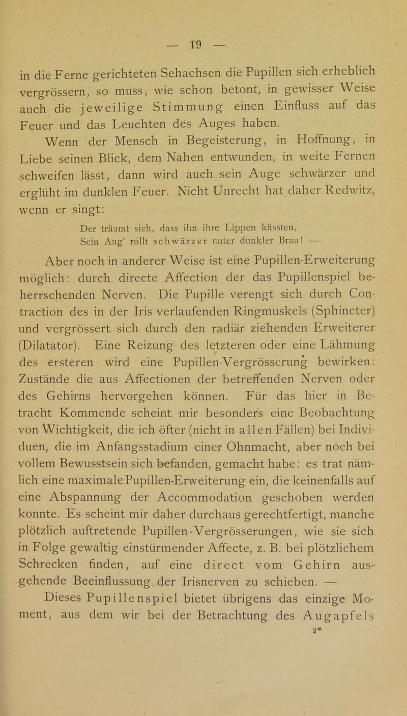 in die Ferne gerichteten Sehachsen die Pupillen sich erheblich vergrössern, so muss, wie schon betont, in gewisser Weise auch die jeweilige Stimmung einen Einfluss auf das Feuer und das Leuchten des Auges haben. Wenn der Mensch in Begeisterung, in Hoffnung, in Liebe seinen Blick, dem Nahen entwunden, in weite Fernen schweifen lässt, dann wird auch sein Auge schwärzer und erglüht im dunklen Feuer. Nicht Unrecht hat daher Redwitz, wenn er singt; Der träumt sich, dass ihn ihre Uppen küssten, Sein Aug’ rollt schwärzer unter dunkler Brau! — Aber noch in anderer Weise ist eine Pupillen-Erweiterung möglich; durch directe Affection der das Pupillenspiel be- herrschenden Nerven. Die Pupille verengt sich durch Con- traction des in der Iris verlaufenden Ringmuskels (Sphincter) und vergrössert sich durch den radiär ziehenden Erweiterer (Dilatator). Eine Reizung des letzteren oder eine Lähmung des ersteren wird eine Pupillen-Vergrösserung bewirken; Zustände die aus Afifectionen der betreffenden Nerven oder des Gehirns hervorgehen können. Für das hier in Be- tracht Kommende scheint mir besonders eine Beobachtung von Wichtigkeit, die ich öfter (nicht in allen Fällen) bei Indivi- duen, die im Anfangsstadium einer Ohnmacht, aber noch bei vollem Bewusstsein sich befanden, gemacht habe; es trat näm- lich eine maximale Pupillen-Erweiterung ein, die keinenfalls auf eine Abspannung der Accommodation geschoben werden konnte. Es scheint mir daher durchaus gerechtfertigt, manche plötzlich auftretende Pupillen-Vergrösserungen, wie sie sich in Folge gewaltig einstürmender Afifecte, z. B. bei plötzlichem Schrecken finden, auf eine direct vom Gehirn aus- gehende Beeinflussung der Irisnerven zu schieben. — Dieses Pupillenspiel bietet übrigens das einzige Mo- ment, aus dem wir bei der Betrachtung des Augapfel.s a*