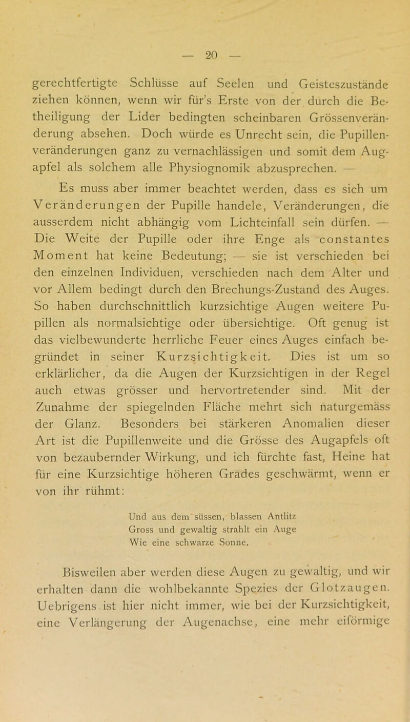 gerechtfertigte Schlüsse auf Seelen und Geisteszustände ziehen können, wenn wir fürs Erste von der durch die Be- theiligung der Lider bedingten scheinbaren Grössenverän- derung absehen. Doch würde es Unrecht sein, die Pupillen- veränderungen ganz zu vernachlässigen und somit dem Aug- apfel als solchem alle Physiognomik abzusprechen. — Es muss aber immer beachtet werden, dass es sich um Veränderungen der Pupille handele, Veränderungen, die ausserdem nicht abhängig vom Lichteinfall sein dürfen. — Die Weite der Pupille oder ihre Enge als constantes Moment hat keine Bedeutung; — sie ist verschieden bei den einzelnen Individuen, verschieden nach dem Alter und vor Allem bedingt durch den Brechungs-Zustand des Auges. So haben durchschnittlich kurzsichtige Augen weitere Pu- pillen als normalsichtige oder übersichtige. Oft genug ist das vielbewunderte herrliche Feuer eines Auges einfach be- gründet in seiner Kurzsichtigkeit. Dies ist um so erklärlicher, da die Augen der Kurzsichtigen in der Regel auch etwas grösser und herv^ortretender sind. Mit der Zunahme der spiegelnden Fläche mehrt sich naturgemäss der Glanz. Besonders bei stärkeren Anomalien dieser Art ist die Pupillenweite und die Grösse des Augapfels oft von bezaubernder Wirkung, und ich fürchte fast, Heine hat für eine Kurzsichtige höheren Grades geschwärmt, wenn er von ihr rühmt: Und aus dem süssen, blassen Antlitz Gross und gewaltig strahlt ein .\uge Wie eine schwarze Sonne. Bisweilen aber werden diese Augen zu gewaltig, und wir erhalten dann die wohlbekannte Spezies der Glotzaugen. Uebrigens ist hier nicht immer, wie bei der Kurzsichtigkeit, eine Verlängerung der Augenachse, eine mehr eiförmige