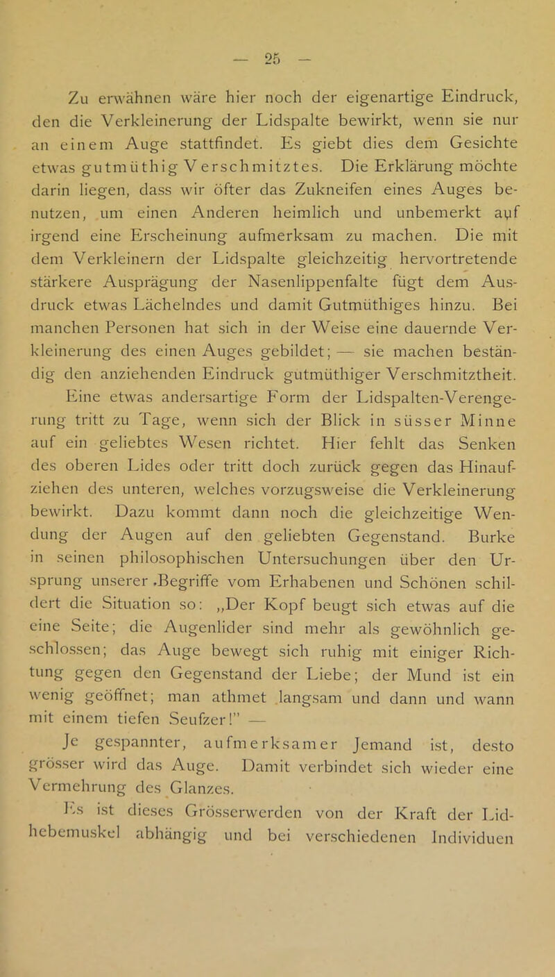 Zu erwähnen wäre hier noch der eigenartige Eindruck, den die Verkleinerung der Lidspalte bewirkt, wenn sie nur an einem Auge stattfindet. Es giebt dies dem Gesichte etwas gutmüthig Verschmitztes. Die Erklärung möchte darin liegen, dass wir öfter das Zukneifen eines Auges be- nutzen, um einen Anderen heimlich und unbemerkt ayf irgend eine Erscheinung aufmerksam zu machen. Die mit dem Verkleinern der Lidspalte gleichzeitig hervortretende stärkere Ausprägung der Nasenlippenfalte fügt dem Aus- druck etwas Lächelndes und damit Gutmüthiges hinzu. Bei manchen Personen hat sich in der Weise eine dauernde Ver- kleinerung des einen Auges gebildet; — sie machen bestän- dig den anziehenden Eindruck gutmüthiger Verschmitztheit. Eine etwas andersartige Form der Lidspalten-Verenge- rung tritt zu Tage, wenn sich der Blick in süsser Minne auf ein geliebtes Wesen richtet. Hier fehlt das Senken des oberen Lides oder tritt doch zurück gegen das Hinauf- ziehen des unteren, welches vorzugsweise die Verkleinerung bewirkt. Dazu kommt dann noch die gleichzeitige Wen- dung der Augen auf den geliebten Gegenstand. Burke in seinen philosophischen Untersuchungen über den Ur- sprung Lin.serer .Begriffe vom Erhabenen und Schönen schil- dert die Situation so: ,,Der Kopf beugt sich etwas auf die eine Seite; die Augenlider sind mehr als gewöhnlich ge- schlossen; das Auge bewegt sich ruhig mit einiger Rich- tung gegen den Gegenstand der Idebe; der Mund ist ein wenig geöffnet; man athmet langsam und dann und wann mit einem tiefen Seufzer!” — Je ge.spannter, aufmerksamer Jemand i.st, de.sto grösser wird das Auge. Damit verbindet sich wieder eine Vermehrung des Glanzes. I‘..s i.st dieses Grösserwerden von der Kraft der Lid- hebemuskel abhängig und bei verschiedenen Individuen