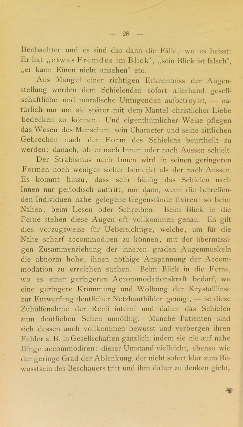 Beobacliter uiul cs sind das dann die Fälle, wo es heisst: Er hat „etwas Fremdes im Blick”, „sein Blick ist falsch”, ,,er kann Einen nicht ansehen” etc. Aus Mangel einer richtigen FIrkenntniss der Augen- stellung werden dem Schielenden sofort allerhand gesell- schaftliche und moralische Untugenden aufoctroyirt, — na- türlich nur um sie später mit dem Mantel christlicher Liebe bedecken zu können. Und eigenthümlicher Weise pflegen das Wesen des Menschen, sein Character und seine sittlichen Gebrechen nach der Form des Schielens beurtheilt zu werden; danach, ob er nach Innen oder nach Aussen .schielt. Der Strabismus nach Innen wird in seinen geringeren F'ormen noch weniger sicher bemerkt als der nach Aussen. Es kommt hinzu, dass sehr häufig das Schielen nach Innen nur periodisch auftritt, nur dann, wenn die betreffen- den Individuen nahe gelegene Gegenstände fixiren: so beim Nähen, beim Lesen oder Schreiben. Beim Blick in die Ferne stehen diese Augen oft vollkommen genau. Es gilt dies vorzugsweise für Uebersichtige, welche, um für die Nähe scharf accommodiren zu können, mit der übermä.ssi- gen Zusammenziehung der inneren graden Augenmuskeln die abnorm hohe, ihnen nöthige Anspannung der Accom- modation zu erreichen suchen. Beim Blick in die Ferne, wo es einer geringeren Accommodationskraft bedarf, wo eine geringere Krümmung und Wölbung der Krystalllinse zur Entwerfung deutlicher Netzhautbilder genügt, — ist diese Zuhülfenahme der Recti interni und daher das Schielen zum deutlichen Sehen unnöthig. Manche Patienten sind sich dessen auch vollkommen bewusst und verbergen ihren F'ehler z. B. in Gesellschaften gänzlich, indem sie nie auf nahe Dinge accommodiren: dieser Umstand vielleicht, ebenso wie der geringe Grad der Ablenkung, der nicht sofort klar zum Be- wusstsein des Beschauers tritt und ihm daher zu denken giebt,