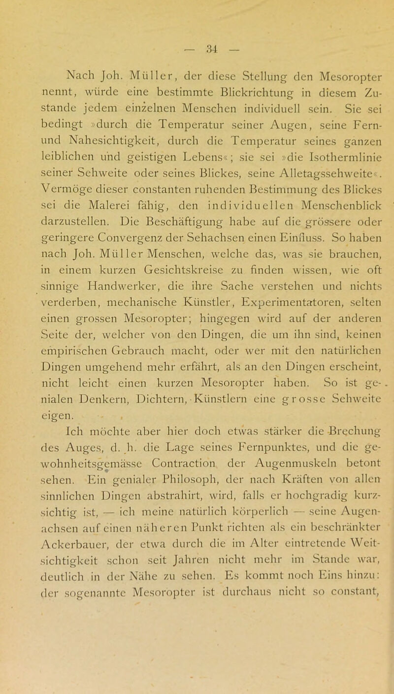 Nach Job. Müller, der diese Stellung den Mesoropter nennt, würde eine bestimmte Blickrichtung in diesem Zu- stande jedem einzelnen Menschen individuell sein. Sie sei bedingt »durch die Temperatur seiner Augen, seine Fern- und Nahesichtigkeit, durch die Temperatur seines ganzen leiblichen und geistigen Lebens«; sie sei »die Isothermlinie seiner Sehweite oder seines Blickes, seine Alletagssehweite«. Vermöge dieser constanten ruhenden Bestimmung des Blickes sei die Malerei fähig, den individuellen Menschenblick darzustellen. Die Beschäftigung habe auf die grössere oder geringere Convergenz der Sehachsen einen Einfluss. So haben nach Joh. Mü 11er Menschen, welche das, was sie brauchen, in einem kurzen Gesichtskreise zu finden wissen, wfie oft sinnige Handw'^erker, die ihre Sache verstehen und nichts verderben, mechanische Künstler, Experimentatoren, selten einen grossen Mesoropter; hingegen ward auf der anderen Seite der, welcher von den Dingen, die um ihn sind, keinen empirischen Gebrauch macht, oder w^er mit den natürlichen Dingen umgehend mehr erfährt, als an den Dingen erscheint, nicht leicht einen kurzen Mesoropter haben. So i.st ge-. nialen Denkern, Dichtern, Künstlern eine grosse Seinveite eigen. Ich möchte aber hier doch etwas stärker die Brechung des Auges, d. .h. die Lage seines Fernpunktes, und die ge- w^ohnheitsgemässe Contraction der Augenmuskeln betont sehen. Ein genialer Philosoph, der nach Kräften von allen sinnlichen Dingen abstrahirt, wird, falls er hochgradig kurz- sichtig i.st, — ich meine natürlich körperlich — seine Augen- achsen auf einen näheren Punkt richten als ein be.schränkter Ackerbauer, der etwa durch die im Alter eintretende Weit- sichtigkeit .schon seit Jahren nicht mehr im Stande w'ar, deutlich in der Nähe zu sehen. Es kommt noch Eins hinzu; der sogenannte Mesoropter i.st durchaus nicht so constant,