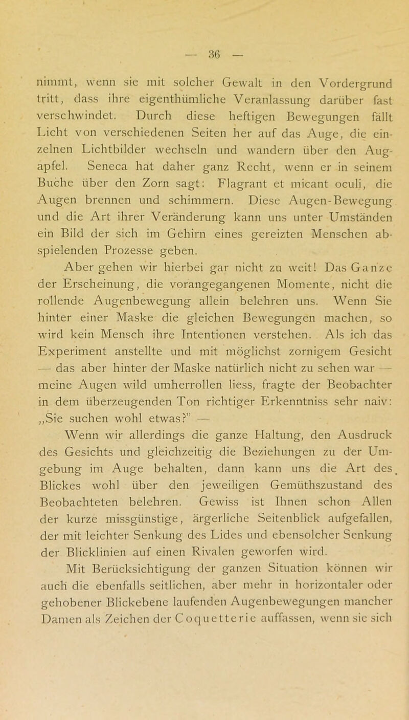 — :^6 — nimmt, wenn sie mit solcher Gewalt in den Vordergrund tritt, dass ihre eigenthümliche Veranlassung darüber fast verschwindet. Durch diese heftigen Bewegungen fällt Licht von verschiedenen Seiten her auf das Auge, die ein- zelnen Lichtbilder wechseln und wandern über den Aug- apfel. Seneca hat daher ganz Recht, wenn er in seinem Buche über den Zorn sagt: Flagrant et micant oculi, die Augen brennen und schimmern. Diese Augen-Bewegung und die Art ihrer Veränderung kann uns unter Umständen ein Bild der sich im Gehirn eines gereizten Menschen ab- spielenden Prozesse geben. Abergehen wir hierbei gar nicht zu weit! Das Ganze der Erscheinung, die vorangegangenen Momente, nicht die rollende Augenbewegung allein belehren uns. Wenn Sie hinter einer Maske die gleichen Bewegungen machen, so wird kein Mensch ihre Intentionen verstehen. Als ich das Experiment anstellte und mit möglichst zornigem Gesicht — das aber hinter der Maske natürlich nicht zu sehen war - meine Augen wild umherrollen liess, fragte der Beobachter in dem überzeugenden Ton richtiger Erkenntniss sehr naiv: „Sie suchen wohl etwas?” — Wenn wir allerdings die ganze Haltung, den Ausdruck des Gesichts und gleichzeitig die Beziehungen zu der Um- gebung im Auge behalten, dann kann uns die Art des Blickes wohl über den jeweiligen Gemüthszustand des Beobachteten belehren. Gewiss ist Ihnen schon Allen der kurze missgünstige, ärgerliche Seitenblick aufgefallen, der mit leichter Senkung des Lides und ebensolcher Senkung der Blicklinien auf einen Rivalen geworfen wird. Mit Berücksichtigung der ganzen Situation können wir auch die ebenfalls seitlichen, aber mehr in horizontaler oder gehobener Blickebene laufenden Augenbewegungen mancher Damen als Zeichen der Coquetterie auffassen, wenn sic sich
