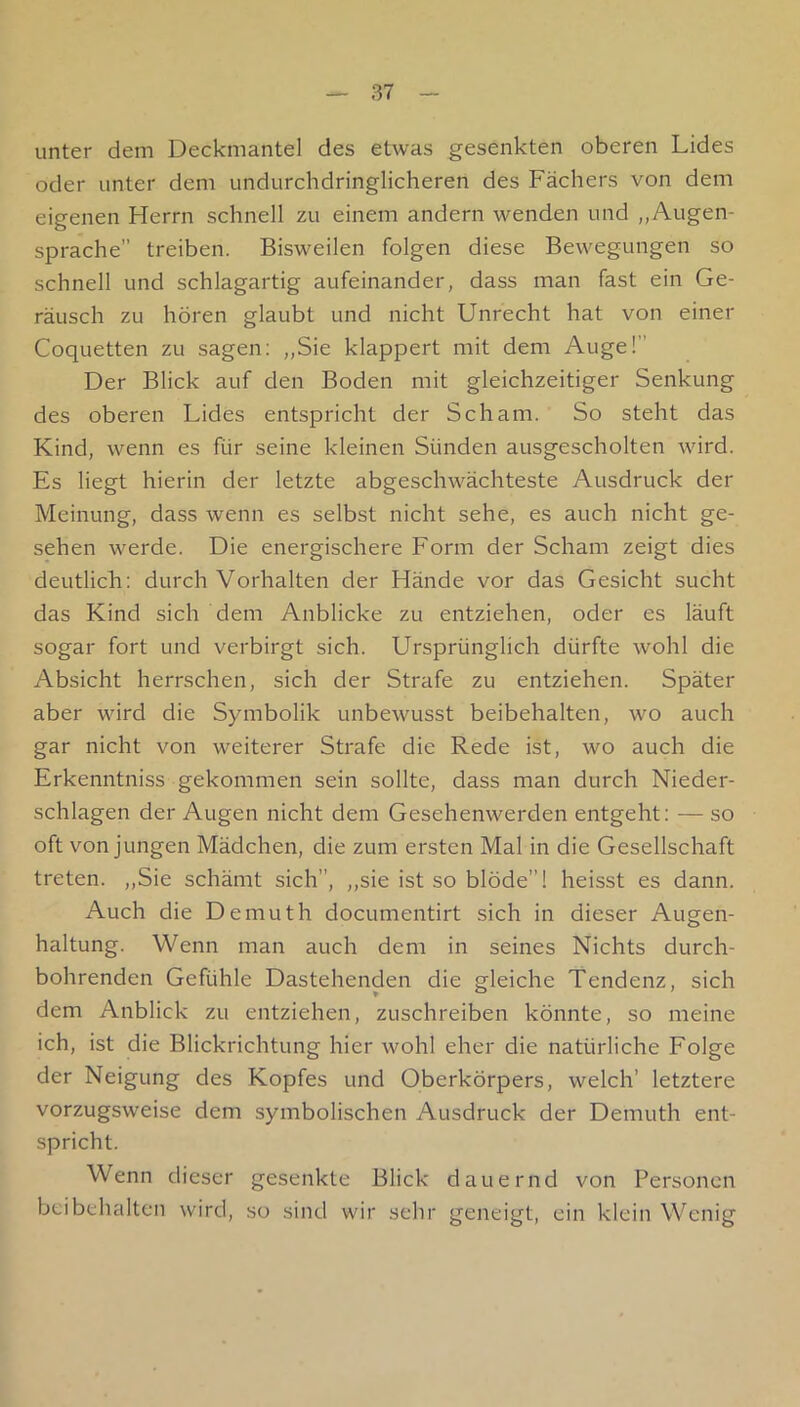 unter dem Deckmantel des etwas gesenkten oberen Lides oder unter dem undurchdringlicheren des Fächers von dem eigenen Herrn schnell zu einem andern wenden und „Augen- sprache” treiben. Bisweilen folgen diese Bewegungen so schnell und schlagartig aufeinander, dass man fast ein Ge- räusch zu hören glaubt und nicht Unrecht hat von einer Coquetten zu sagen: „Sie klappert mit dem Auge!” Der Blick auf den Boden mit gleichzeitiger Senkung des oberen Lides entspricht der Scham. So steht das Kind, wenn es für seine kleinen Sünden ausgescholten wird. Es liegt hierin der letzte abgeschwächteste Ausdruck der Meinung, dass wenn es selbst nicht sehe, es auch nicht ge- sehen werde. Die energischere Form der Scham zeigt dies deutlich; durch Vorhalten der Hände vor das Gesicht sucht das Kind sich dem Anblicke zu entziehen, oder es läuft sogar fort und verbirgt sich. Ursprünglich dürfte wohl die Absicht herrschen, sich der Strafe zu entziehen. Später aber wird die Symbolik unbewusst beibehalten, wo auch gar nicht von weiterer Strafe die Rede ist, wo auch die Erkenntniss gekommen sein sollte, dass man durch Nieder- schlagen der Augen nicht dem Gesehenwerden entgeht; — so oft von jungen Mädchen, die zum ersten Mal in die Gesellschaft treten. „Sie schämt sich”, „sie ist so blöde”! heisst es dann. Auch die Demuth documentirt sich in dieser Augen- haltung. Wenn man auch dem in seines Nichts durch- bohrenden Gefühle Dastehenden die gleiche Tendenz, sich dem Anblick zu entziehen, zuschreiben könnte, so meine ich, ist die Blickrichtung hier wohl eher die natürliche Folge der Neigung des Kopfes und Oberkörpers, welch’ letztere vorzugsweise dem symbolischen Ausdruck der Demuth ent- spricht. Wenn dieser gesenkte Blick dauernd von Personen beibehalten wird, so sind wir sehr geneigt, ein klein Wenig