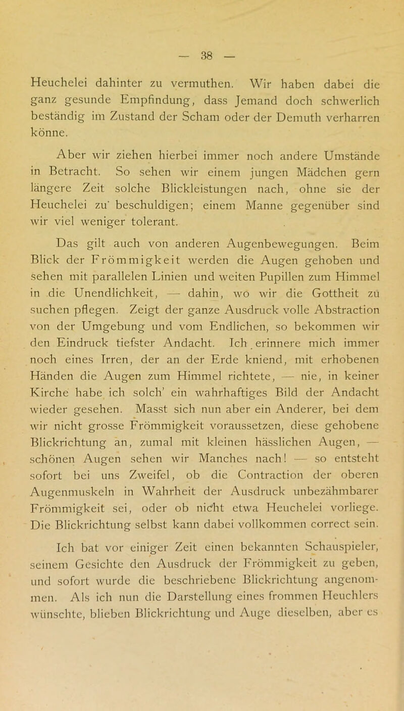Heuchelei dahinter zu vermuthen. Wir haben dabei die ganz gesunde Empfindung, dass Jemand doch schwerlich beständig im Zustand der Scham oder der Demuth verharren könne. Aber wir ziehen hierbei immer noch andere Umstände in Betracht. So sehen wir einem jungen Mädchen gern längere Zeit solche Blickleistungen nach, ohne sie der Heuchelei zu' beschuldigen; einem Manne gegenüber sind wir viel weniger tolerant. Das gilt auch von anderen Augenbewegungen. Beim Blick der Frömmigkeit werden die Augen gehoben und sehen mit parallelen Linien und weiten Pupillen zum Himmel in die Unendlichkeit, — dahin, wo wir die Gottheit zu suchen pflegen. Zeigt der ganze Ausdruck volle Abstraction von der Umgebung und vom Endlichen, so bekommen wir den Eindruck tiefster Andacht. Ich erinnere mich immer noch eines Irren, der an der Erde kniend, mit erhobenen Händen die Augen zum Himmel richtete, — nie, in keiner Kirche habe ich solch’ ein wahrhaftiges Bild der Andacht wieder gesehen. Masst sich nun aber ein Anderer, bei dem wir nicht grosse Frömmigkeit voraussetzen, diese gehobene Blickrichtung an, zumal mit kleinen hässlichen Augen, — schönen Augen sehen wir Manches nach! — so entsteht sofort bei uns Zweifel, ob die Contraction der oberen Augenmuskeln in Wahrheit der Ausdruck unbezähmbarer Frömmigkeit sei, oder ob nieht etwa Heuchelei vorliege. Die Blickrichtung selbst kann dabei vollkommen correct sein. Ich bat vor einiger Zeit einen bekannten Schauspieler, seinem Gesichte den Ausdruck der Frömmigkeit zu geben, und sofort wurde die beschriebene Blickrichtung angenom- men. Als ich nun die Darstellung eines frommen Heuchlers wünschte, blieben Blickrichtung und Auge dieselben, aber es