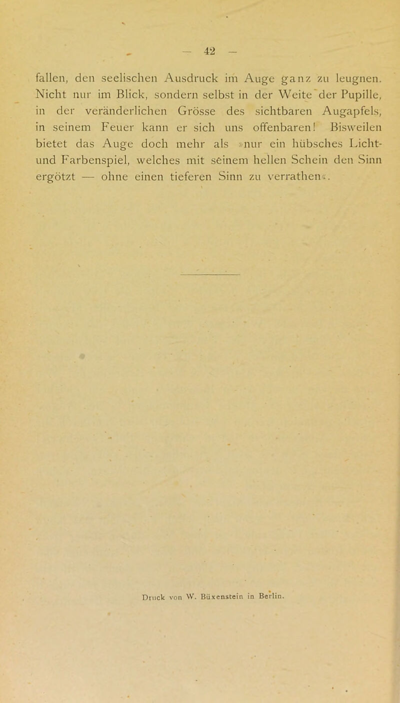 fallen, den seelischen Ausdruck im Auge ganz zu leugnen. Nicht nur im Blick, sondern selbst in der Weite'der Pupille, in der veränderlichen Grösse des sichtbaren Augapfels, in seinem Feuer kann er sich uns offenbaren! Bisweilen bietet das Auge doch mehr als »nur ein hübsches Licht- und F'arbenspiel, welches mit seinem hellen Schein den Sinn ergötzt — ohne einen tieferen Sinn zu verrathen«. Druck von W. Büxenstein in Berlin.