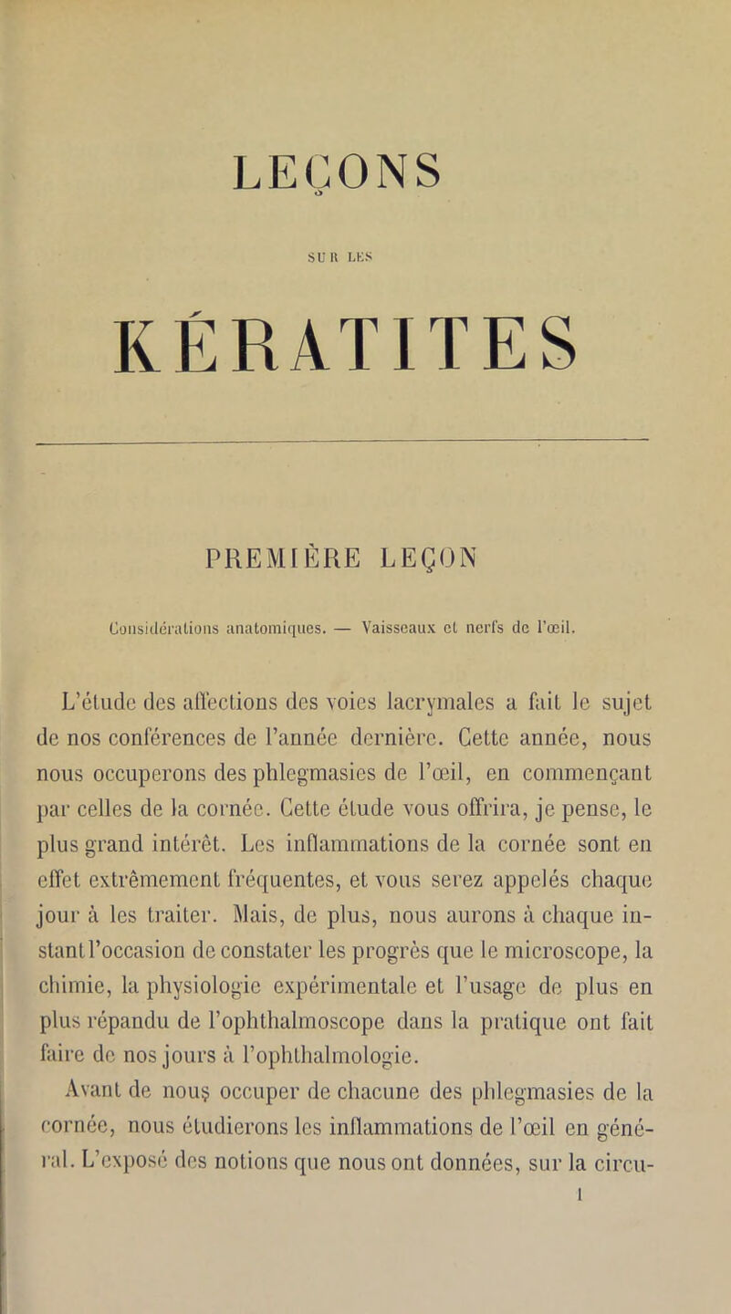 LEÇONS SUR LES KÉRATITES PREMIÈRE LEÇON Considérations anatomiques. — Vaisseaux cl nerfs de l’œil. L’élude des affections des voies lacrymales a fait le sujet de nos conférences de l’année dernière. Cette année, nous nous occuperons des phlegmasies de l’œil, en commençant par celles de la cornée. Cette étude vous offrira, je pense, le plus grand intérêt. Les inflammations de la cornée sont en effet extrêmement fréquentes, et vous serez appelés chaque jour à les traiter. Mais, de plus, nous aurons à chaque in- stant l’occasion de constater les progrès que le microscope, la chimie, la physiologie expérimentale et l’usage de plus en plus répandu de l’ophthalmoscope dans la pratique ont fait faire de nos jours à l’ophlhalmologie. Avant de nom? occuper de chacune des phlegmasies de la cornée, nous étudierons les inflammations de l’œil en géné- ral. L’exposé des notions que nous ont données, sur la circu-