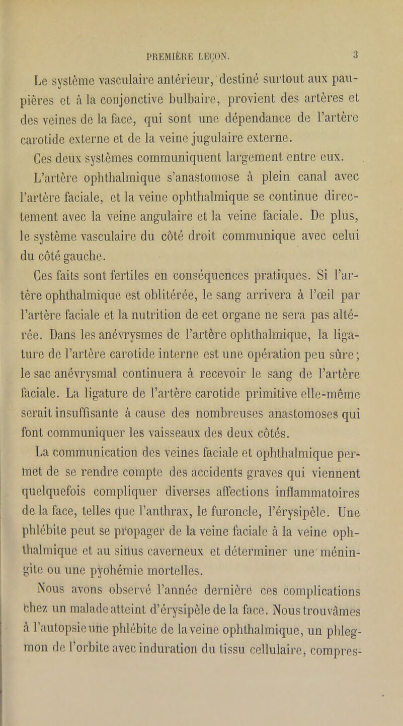 Le système vasculaire antérieur, destiné surtout aux pau- pières et à la conjonctive bulbaire, provient des artères et des veines de la face, qui sont une dépendance de l’artère carotide externe et de la veine jugulaire externe. Ces deux systèmes communiquent largement entre eux. L’artère ophthalmique s’anastomose cà plein canal avec l’artère faciale, et la veine ophthalmique se continue direc- tement avec la veine angulaire et la veine faciale. De plus, le système vasculaire du côté droit communique avec celui du côté gauche. Ces faits sont fertiles en conséquences pratiques. Si l’ar- tère ophthalmique est oblitérée, le sang arrivera à l’œil par l’artère faciale et la nutrition de cet organe ne sera pas alté- rée. Dans les anévrysmes de l’artère ophthalmique, la liga- ture de l’artère carotide interne est une opération peu sûre; le sac anévrysmal continuera à recevoir le sang de l’artère faciale. La ligature de l’artère carotide primitive elle-même serait insuffisante à cause des nombreuses anastomoses qui font communiquer les vaisseaux des deux côtés. La communication des veines faciale et ophthalmique per- met de se rendre compte des accidents graves qui viennent quelquefois compliquer diverses affections inflammatoires de la face, telles que l’anthrax, le furoncle, l’érysipèle. Une phlébite peut se propager de la veine faciale à la veine oph- thalmique et au sirius caverneux et déterminer une ménin- gite ou une pyohémie mortelles. Nous avons observé l’année dernière ces complications thez un malade atteint d’érysipèle de la face. Nous trouvâmes cà l’autopsieuhe phlébite de laveinc ophthalmique, un phleg- mon de l’orbite avec induration du tissu cellulaire* compres-