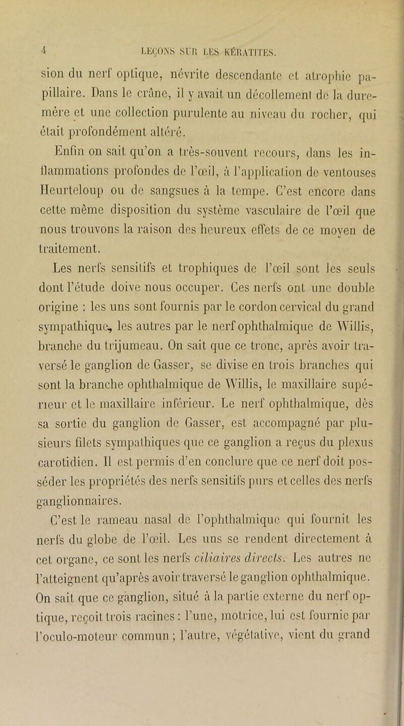 sion du nerf optique, névrite descendante et atrophie pa- pillaire. Dans le crâne, il y avait un décollement de la dure- mère et une collection purulente au niveau du rocher, qui était profondément altéré. Enfin on sait qu’on a très-souvent recours, dans les in- ilammations profondes de l’œil, à l’application de ventouses Heurtcloup ou de sangsues à la tempe. C’est encore dans cette même disposition du système vasculaire de l’œil que nous trouvons la raison des heureux effets de ce moyen de traitement. Les nerfs sensitifs et trophiques de l’œil sont les seuls dont l’étude doive nous occuper. Ces nerfs ont une double origine : les uns sont fournis par le cordon cervical du grand sympathique* les autres par le nerf ophthalmique de Willis, branche du trijumeau. On sait que ce tronc, après avoir tra- versé le ganglion de Gasser, se divise en trois branches qui sont la branche ophthalmique de Willis, le maxillaire supé- rieur et le maxillaire inférieur. Le nerf ophthalmique, dès sa sortie du ganglion de Gasser, est accompagné par plu- sieurs filets sympathiques que ce ganglion a reçus du plexus carotidien. 11 est permis d’en conclure que ce nerf doit pos- séder les propriétés des nerfs sensitifs purs et celles des nerfs ganglionnaires. C’est le rameau nasal de l’ophthalmique qui fournit les nerfs du globe de l’œil. Les uns se rendent directement à cet organe, ce sont les nerfs ciliaires directs. Les autres ne l’atteignent qu’après avoir traversé le ganglion ophthalmique. On sait que ce ganglion, situé à la partie externe du nerf op- tique, reçoit trois racines : l’une, motrice, lui est fournie par l’oculo-moteur commun ; l’autre, végétative, vient du grand