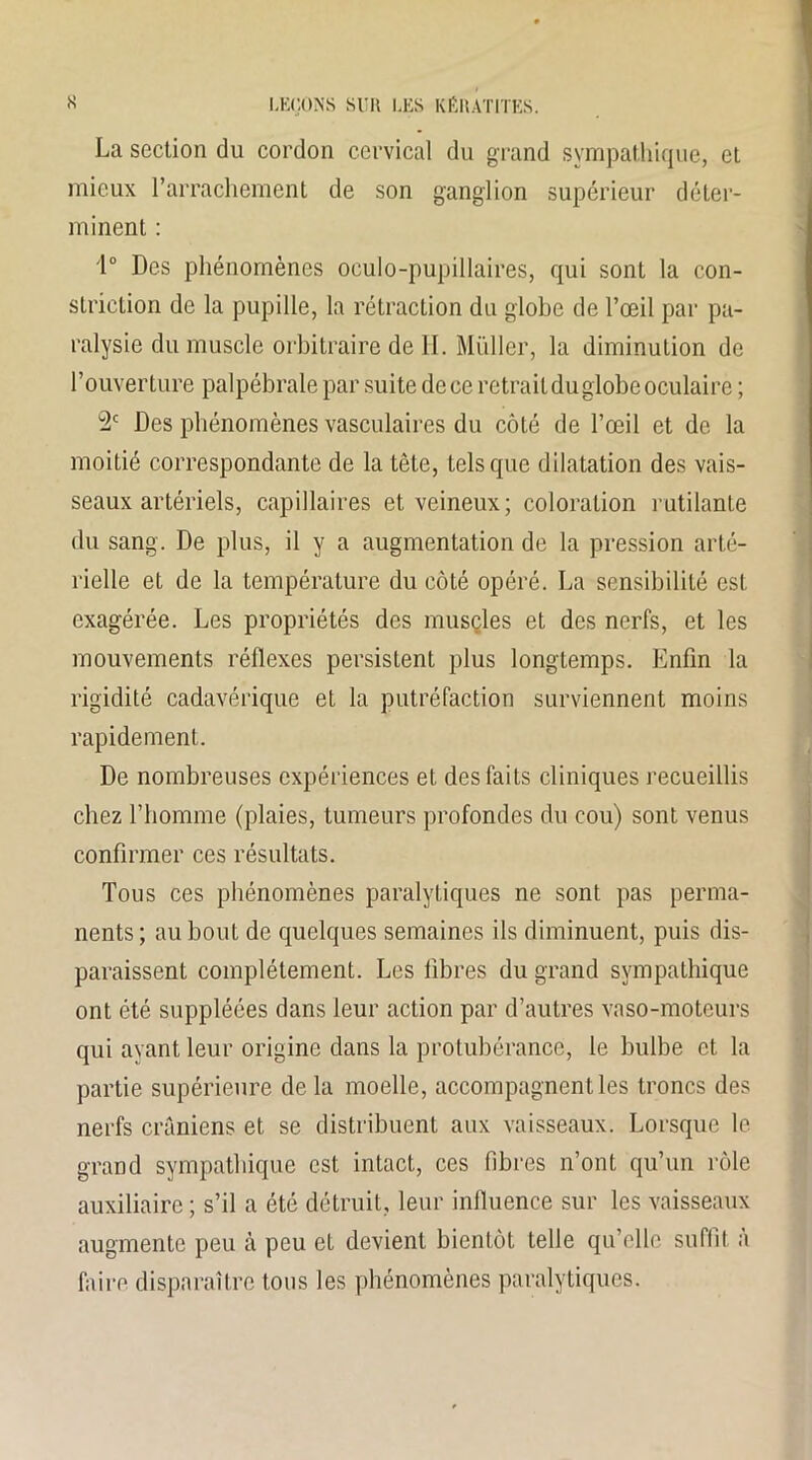La section du cordon cervical du grand sympathique, et mieux l’arrachement de son ganglion supérieur déter- minent : 1° Des phénomènes oculo-pupillaires, qui sont la con- striction de la pupille, la rétraction du globe de l’œil par pa- ralysie du muscle orbitraire de H. Millier, la diminution de l’ouverture palpébrale par suite dece retrait du globe oculaire ; 2e Des phénomènes vasculaires du côté de l’œil et de la moitié correspondante de la tête, tels que dilatation des vais- seaux artériels, capillaires et veineux; coloration rutilante du sang. De plus, il y a augmentation de la pression arté- rielle et de la température du côté opéré. La sensibilité est exagérée. Les propriétés des muscles et des nerfs, et les mouvements réflexes persistent plus longtemps. Enfin la rigidité cadavérique et la putréfaction surviennent moins rapidement. De nombreuses expériences et des faits cliniques recueillis chez l’homme (plaies, tumeurs profondes du cou) sont venus confirmer ces résultats. Tous ces phénomènes paralytiques ne sont pas perma- nents; au bout de quelques semaines ils diminuent, puis dis- paraissent complètement. Les fibres du grand sympathique ont été suppléées dans leur action par d’autres vaso-moteurs qui ayant leur origine dans la protubérance, le bulbe et la partie supérieure de la moelle, accompagnent les troncs des nerfs crâniens et se distribuent aux vaisseaux. Lorsque le grand sympathique est intact, ces fibres n’ont qu’un rôle auxiliaire ; s’il a été détruit, leur influence sur les vaisseaux augmente peu cà peu et devient bientôt telle qu’elle suffit à faire disparaître tous les phénomènes paralytiques.