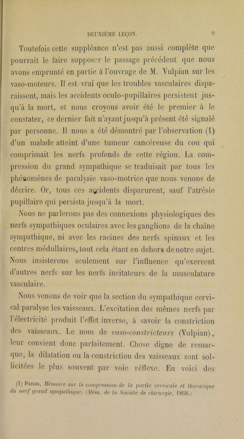 Toutefois cetle suppléance n’est pas aussi complète que pourrait le faire supposer le passage précédent que nous avons emprunté en partie à l’ouvrage de M. Yulpian sur les vaso-moteurs. Il est vrai que les troubles vasculaires dispa- raissent, mais les accidents oculo-pupillaires persistent jus- qu’à la mort, et nous croyons avoir été le premier à le constater, ce dernier fait n’ayant jusqu’à présent été signalé par personne. Il nous a été démontré par l’observation (1) d’un malade atteint d’une tumeur cancéreuse du cou qui comprimait les nerfs profonds de cette région. La com- pression du grand sympathique se traduisait par tous les phénomènes de paralysie vaso-motrice que nous venons de décrire. Or, tous ces accidents disparurent, sauf l’atrésie pupillaire qui persista jusqu’à la mort. Nous ne parlerons pas des connexions physiologiques des nerfs sympathiques oculaires avec les ganglions de la chaîne sympathique, ni avec les racines des nerfs spinaux et les centres médullaires, tout cela étant en dehors de notre sujet. Nous insisterons seulement sur l’influence qu’exercent d’autres nerfs sur les nerfs incitateurs de la musculature vasculaire. Nous venons de voir que la section du sympathique cervi- cal paralyse les vaisseaux. L’excitation des mêmes nerfs par 1 électricité produit l’effet inverse, à savoir la constriction des vaisseaux. Le nom de vaso-constricteurs (Vulpian), leur convient donc parfaitement. Chose digne de remar- que, la dilatation ou la constriction des vaisseaux sont sol- licitées le plus souvent par voie réflexe. En voici des (1) Panas, Mémoire sur la compression de la partie cervicale el thoracique ilu nerf grand sijmpalliiqiie. (Mém. de la Société de cltirurqie, 1 868. i