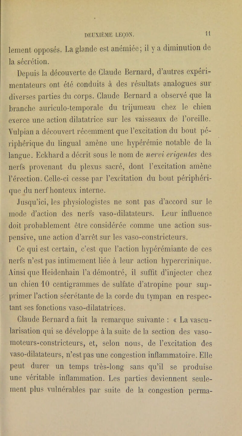 lement opposés. La glande est anémiée; il y a diminution de la sécrétion. Depuis la découverte de Claude Bernard, d’autres expéri- mentateurs ont été conduits à des résultats analogues sur diverses parties du corps. Claude Bernard a observé que la branche auriculo-temporale du trijumeau chez le chien exerce une action dilatatrice sur les vaisseaux de l’oreille. Vulpian a découvert récemment que l’excitation du bout pé- riphérique du lingual amène une hypérémie notable de la langue. Eckhard a décrit sous le nom de nervi erigentes des nerfs provenant du plexus sacré, dont l’excitation amène l’érection. Celle-ci cesse par l’excitation du bout périphéri- que du nerf honteux interne. Jusqu’ici, les physiologistes ne sont pas d’accord sur le mode d’action des nerfs vaso-dilatateurs. Leur influence doit probablement être considérée comme une action sus- pensive, une action d’arrêt sur les vaso-constricteurs. Ce qui est certain, c’est que l’action hypérémiante de ces nerfs n’est pas intimement liée à leur action hypercrinique. Ainsi que Heidenhain l’a démontré, il suffit d’injecter chez un chien 10 centigrammes de sulfate d’atropine pour sup- primer l’action sécrétante de la corde du tympan en respec- tant ses fonctions vaso-dilatatrices. Claude Bernard a fait la remarque suivante: « La vascu- larisation qui se développe à la suite de la section des vaso- moteurs-constricteurs, et, selon nous, de l’excitation des vaso-dilatateurs, n’est pas une congestion inflammatoire. Elle peut durer un temps très-long sans qu’il se produise une véritable inflammation. Les parties deviennent seule- ment plus vulnérables par suite de la congestion perma-