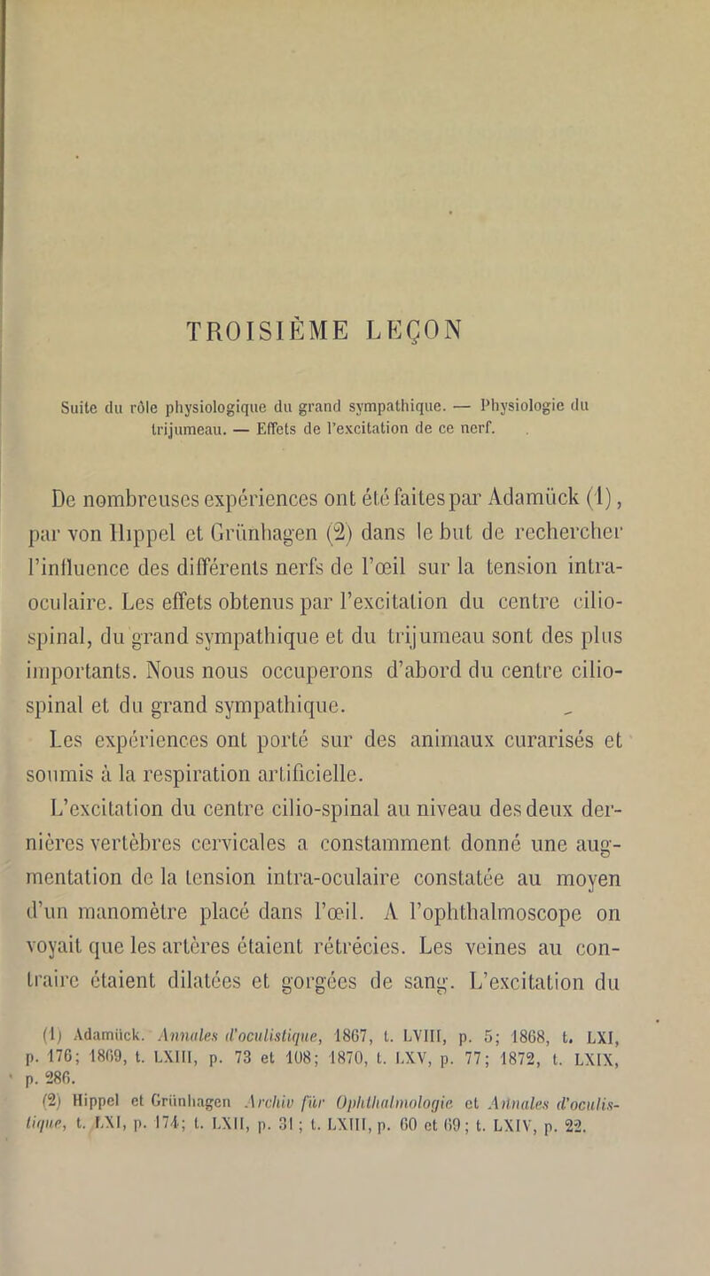 TROISIÈME LEÇON Suite du rôle physiologique du grand sympathique. — Physiologie du trijumeau. — Effets de l’excitation de ce nerf. De nombreuses expériences ont été faites par Adamück (1), par von Hippel et Grünhagen (2) dans le but de rechercher l’influence des différents nerfs de l’œil sur la tension intra- oculaire. Les effets obtenus par l’excitation du centre cilio- spinal, du grand sympathique et du trijumeau sont des plus importants. Nous nous occuperons d’abord du centre cilio- spinal et du grand sympathique. Les expériences onL porté sur des animaux curarisés et soumis à la respiration artificielle. L’excitation du centre cilio-spinal au niveau des deux der- nières vertèbres cervicales a. constamment donné une aug- mentation de la tension intra-oculaire constatée au moyen d’un manomètre placé dans l’œil. A l’ophthalmoscope on voyait que les artères étaient rétrécies. Les veines au con- traire étaient dilatées et gorgées de sang. L’excitation du (1) Adamück. Annules d’oculistique, 1807, t. LV1II, p. 5; 1868, t. LXI, p. 176; 1869, t. LXIII, p. 73 et 108; 1870, t. LXV, p. 77; 1872, t. LXIX, p. 286. (2) Hippel et Grünhagen Arclûv fiir Oplithalmologic et Annales d’oculis- tique, t. LXI, p. 174; t. EX 11, p. 31 ; t. LXIII, p. 00 et 69; t. LXIV, p. 22.