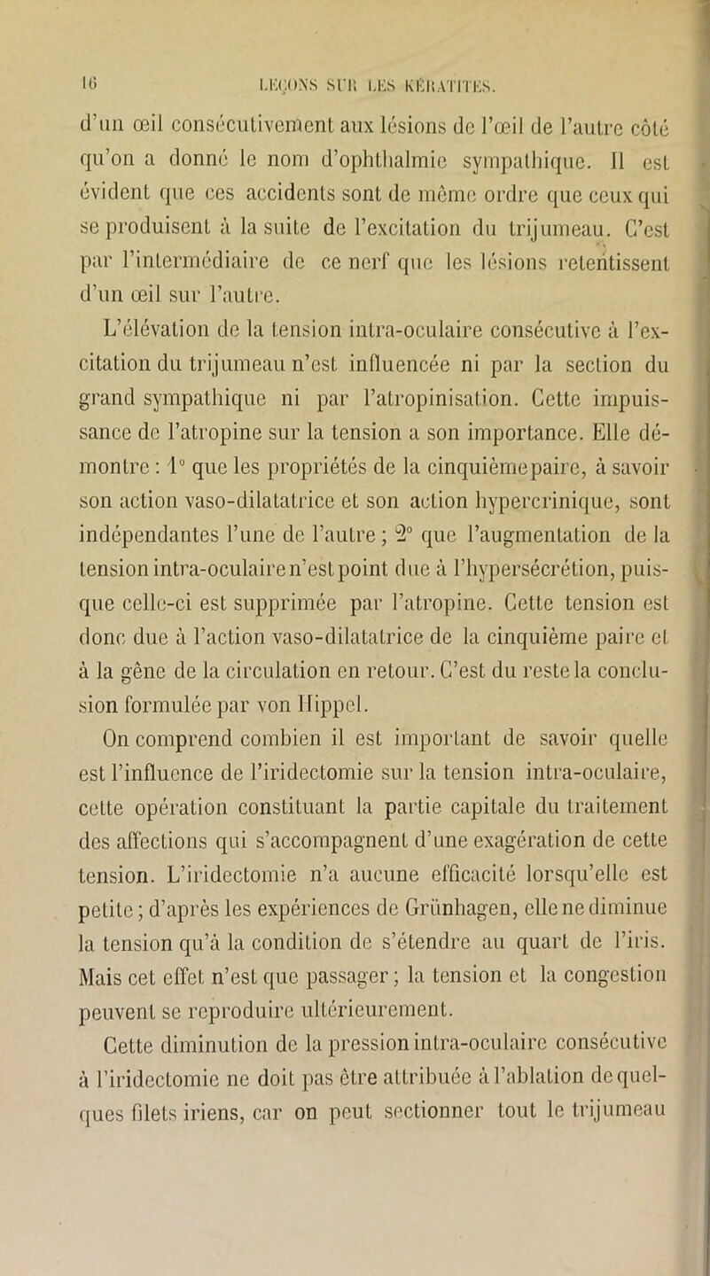 d’un œil consécutivement aux lésions de l’œil de l’autre côté qu’on a donné le nom d’ophthalmie sympathique. 11 est évident que ces accidents sont de même ordre que ceux qui se produisent à la suite de l’excitation du trijumeau. C’est par l’intermédiaire de ce nerf que les lésions retentissent d’un œil sur l’autre. L’élévation de la tension intra-oculaire consécutive à l’ex- citation du trijumeau n’est influencée ni par la section du grand sympathique ni par l’atropinisation. Cette impuis- sance de l’atropine sur la tension a son importance. Elle dé- montre : lu que les propriétés de la cinquième paire, à savoir son action vaso-dilatatrice et son action hypercrinique, sont indépendantes l’une de l’autre; 2° que l’augmentation de la tension intra-oculaire n’est point due à l’hypersécrétion, puis- que celle-ci est supprimée par l’atropine. Cette tension est donc due à l’action vaso-dilatatrice de la cinquième paire et à la gêne de la circulation en retour. C’est du reste la conclu- sion formulée par von llippel. On comprend combien il est important de savoir quelle est l’influence de l’iridectomie sur la tension intra-oculaire, celte opération constituant la partie capitale du traitement des affections qui s’accompagnent d’une exagération de cette tension. L’iridectomie n’a aucune efficacité lorsqu’elle est petite ; d’après les expériences de Grünhagen, elle ne diminue la tension qu’à la condition de s’étendre au quart de l’iris. Mais cet effet n’esL que passager ; la tension et la congestion peuvent se reproduire ultérieurement. Cette diminution de la pression intra-oculaire consécutive à l’iridectomie ne doit pas être attribuée à l’ablation de quel- ques filets iriens, car on peut sectionner tout le trijumeau