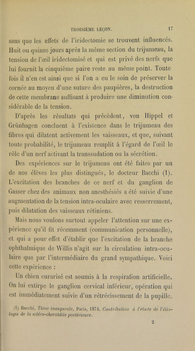sans que les effets de l’iridectomie se trouvent influencés. Huit ou quinze jours après la même section du trijumeau, la tension de l’œil iridectomisé et qui est privé des nerfs que lui fournit la cinquième paire reste au même point. Toute fois il n'en est ainsi que si l’on a eu le soin de préserver la cornée au moyen d’une suture des paupières, la destruction de cette membrane suffisant à produire une diminution con- sidérable de la tension. D’après les résultats qui précèdent, von Hippel et Grünhagen concluent à l’existence dans le trijumeau des fibres qui dilatent activement les vaisseaux, et que, suivant toute probabilité, le trijumeau remplit à l’égard de l’œil le rôle d’un nerf activant la transsudation ou la sécrétion. Des expériences sur le trijumeau ont été faites par un de nos élèves les plus distingués, le docteur Bacclii (1). L’excitation des branches de ce nerf et du ganglion de Gasser chez des animaux non anesthésiés a été suivie d’une augmentation de la tension intra-oculaire avec resserrement, puis dilatation des vaisseaux rétiniens. Mais nous voulons surtout appeler l’attention sur une ex- périence qu’il fit récemment (communication personnelle), et qui a pour effet d’établir que l’excitation de la branche ophthalmique de Willis n’agit sur la circulation intra-ocu- laire que par l’intermédiaire du grand sympathique. Voici cette expérience : Un chien curarisé est soumis à la respiration artificielle. On lui extirpe le ganglion cervical inférieur, opération qui est immédiatement suivie d’un rétrécissement de la pupille. (1) Bacchi, Thèse inaugurale, Paris, 1871. Contribution à t’eluile (le l'èlio- logie de la scléro-choroidilc postérieure.