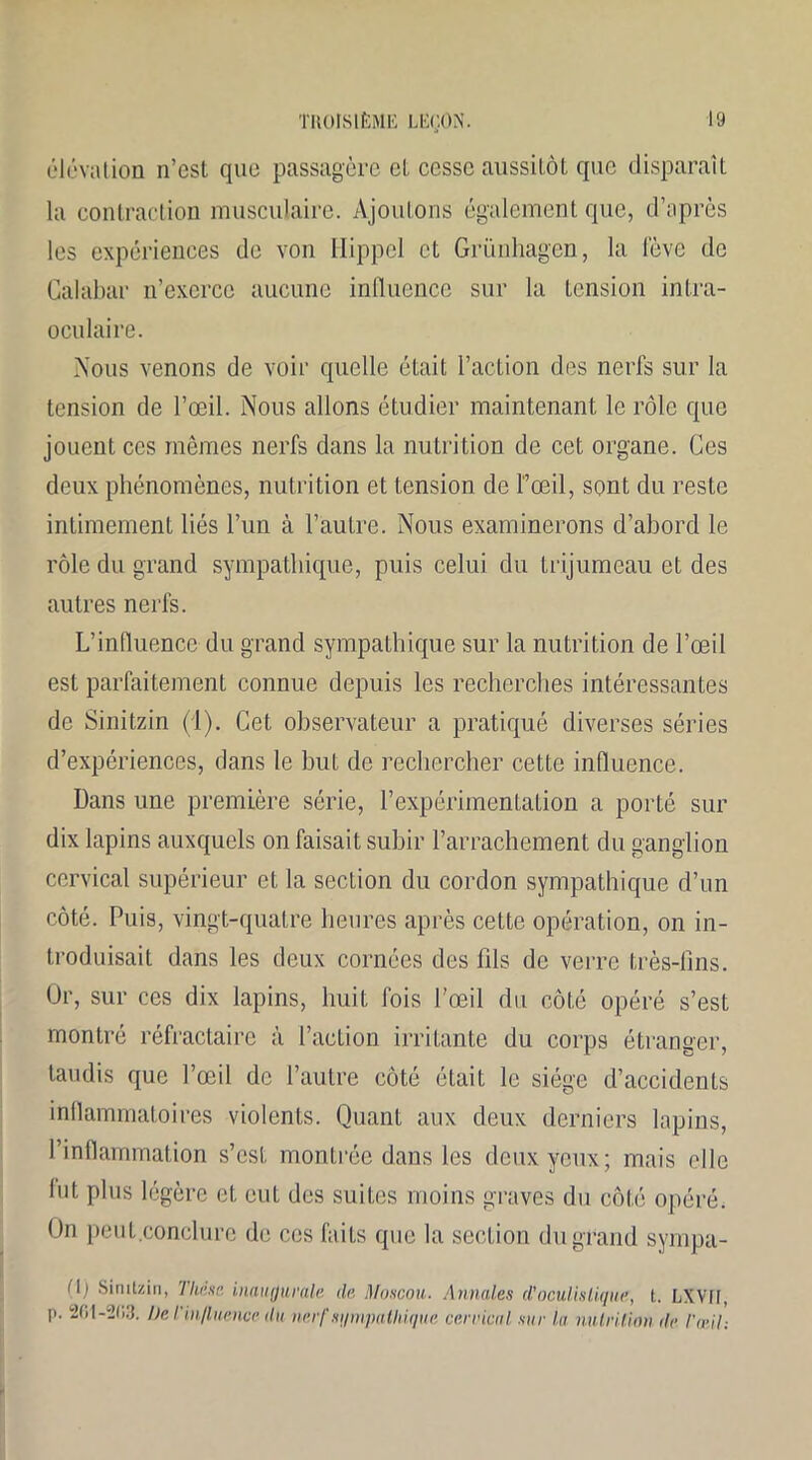 élévation n’est que passagère et cesse aussitôt que disparaît la contraction musculaire. Ajoutons également que, d’après les expériences de von Hippel et Grünhagen, la lève de Calabar n’exerce aucune influence sur la tension intra- oeulaire. Nous venons de voir quelle était l’action des nerfs sur la tension de l’œil. Nous allons étudier maintenant le rôle que jouent ces mêmes nerfs dans la nutrition de cet organe. Ces deux phénomènes, nutrition et tension de l’œil, sont du reste intimement liés l’un à l’autre. Nous examinerons d’abord le rôle du grand sympathique, puis celui du trijumeau et des autres nerfs. L’influence du grand sympathique sur la nutrition de l’œil est parfaitement connue depuis les recherches intéressantes de Sinitzin (1). Cet observateur a pratiqué diverses séries d’expériences, dans le but de rechercher cette influence. Dans une première série, l’expérimentation a porté sur dix lapins auxquels on faisait subir l’arrachement du ganglion cervical supérieur et la section du cordon sympathique d’un côté. Puis, vingt-quatre heures après cette opération, on in- troduisait dans les deux cornées des fils de verre très-lîns. Or, sur ces dix lapins, huit fois l’œil du côté opéré s’est montré réfractaire à l’action irritante du corps étranger, taudis que l’œil de l’autre côté était le siège d’accidents inflammatoires violents. Quant aux deux derniers lapins, l’inflammation s’est montrée dans les deux yeux; mais elle lut plus légère et eut des suites moins graves du côté opéré. On peut conclure de ces faits que la section du grand sympa- (\) Sinitzin, Thèse, inaugurale de Moscou. Annales d'oculistique, t. LXVil, p. 201-203. De l’influence du nerf sympathique cervical sur la nutrition île l'œil: