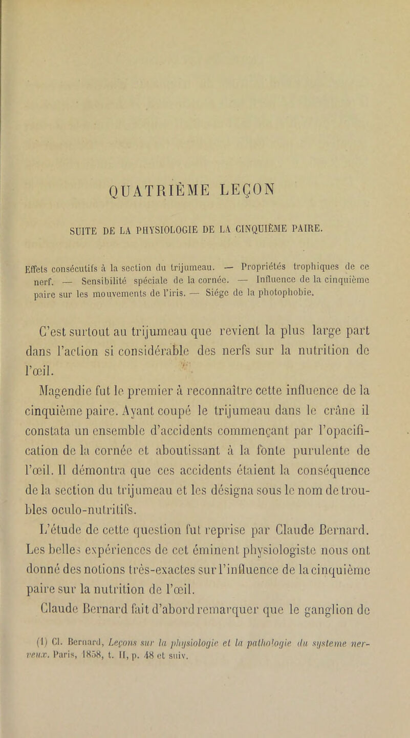 QUATRIÈME LEÇON SUITE DE LA PHYSIOLOGIE DE LA CINQUIÈME PAIRE. Effets consécutifs à la section du trijumeau. — Propriétés trophiques de ce nerf. — Sensibilité spéciale de la cornée. — Influence de la cinquième paire sur les mouvements de l’iris. — Siège de la photophobie. C’est surtout au trijumeau que revient la plus large part dans l’action si considérable des nerfs sur la nutrition de l’œil. Magendie fut le premier à reconnaître cette influence de la cinquième paire. Ayant coupé le trijumeau dans le crâne il constata un ensemble d’accidents commençant par l’opacifi- cation de la cornée et aboutissant à la fonte purulente de l’œil. Il démontra que ces accidents étaient la consécpience de la section du trijumeau et les désigna sous le nom de trou- bles oculo-nutritifs. L’étude de cette question fut reprise par Claude Bernard. Les belles expériences de cet éminenL physiologiste nous ont donné des noLions très-exactes sur l’influencé de la cinquième paire sur la nutrition de l’œil. Claude Bernard fait d’abord remarquer que le ganglion de (1) Gl. Bernard, Leçons sur la physiologie, el la pathologie (lu système ner- veux. Paris, 1858, t. II, p. 48 et suiv.