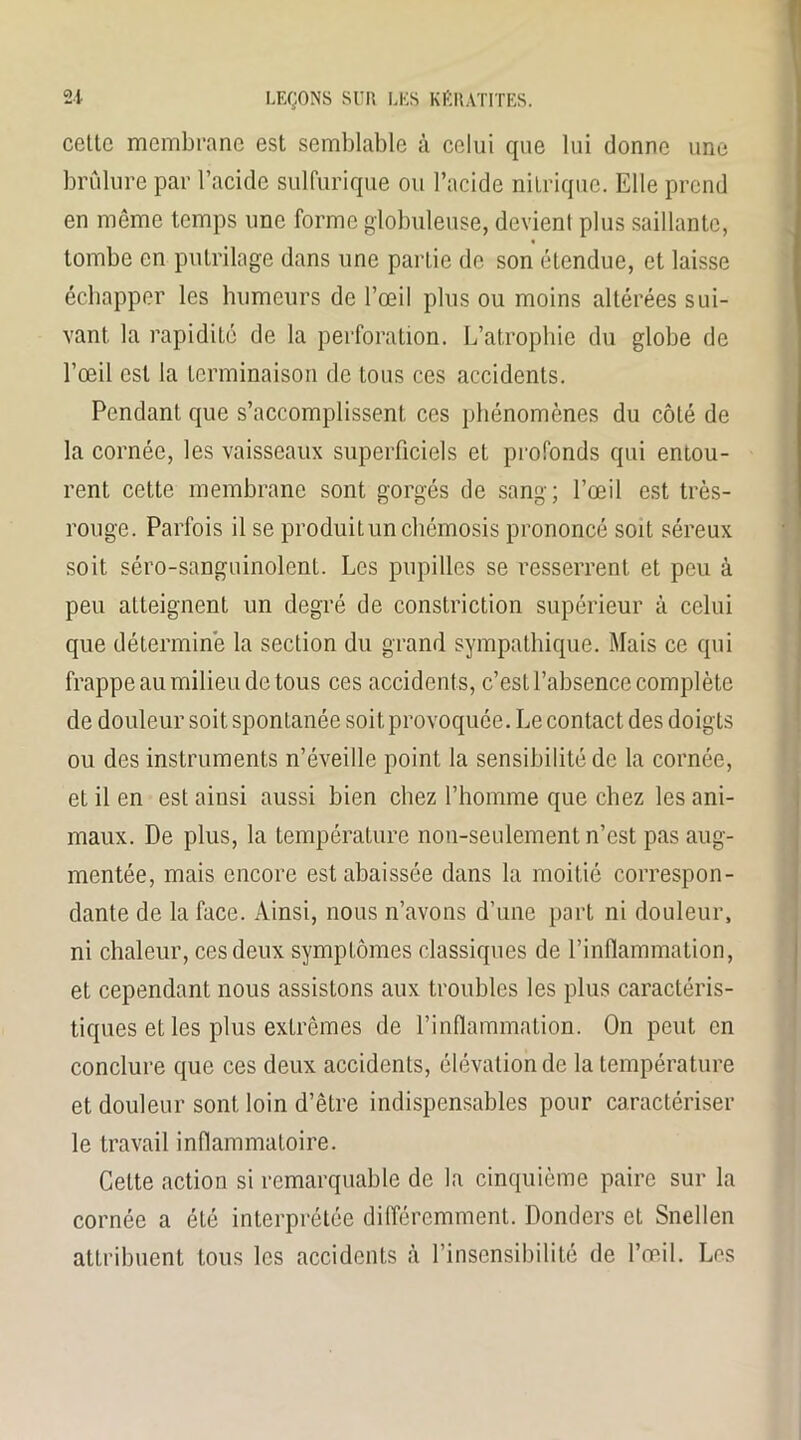 cette membrane est semblable à celui que lui donne une brûlure par l’acide sulfurique ou l’acide nitrique. Elle prend en même temps une forme globuleuse, devient plus saillante, tombe en putrilage dans une partie de son étendue, et laisse échapper les humeurs de l’œil plus ou moins altérées sui- vant la rapidité de la perforation. L’atrophie du globe de l’œil est la terminaison de tous ces accidents. Pendant que s’accomplissent ces phénomènes du côté de la cornée, les vaisseaux superficiels et profonds qui entou- rent cette membrane sont gorgés de sang; l’œil est très- rouge. Parfois il se produitunchémosis prononcé soit séreux soit séro-sanguinolent. Les pupilles se resserrent et peu à peu atteignent un degré de constriction supérieur à celui que détermine la section du grand sympathique. Mais ce qui frappe au milieu de tous ces accidents, c’est l’absence complète de douleur soit spontanée soit provoquée. Le contact des doigts ou des instruments n’éveille point la sensibilité de la cornée, et il en est ainsi aussi bien chez l’homme que chez les ani- maux. De plus, la température non-seulement n’est pas aug- mentée, mais encore est abaissée dans la moitié correspon- dante de la face. Ainsi, nous n’avons d’une part ni douleur, ni chaleur, ces deux symptômes classiques de l’inflammation, et cependant nous assistons aux troubles les plus caractéris- tiques et les plus extrêmes de l’inflammation. On peut en conclure que ces deux accidents, élévation de la température et douleur sont loin d’être indispensables pour caractériser le travail inflammatoire. Celte action si remarquable de la cinquième paire sur la cornée a été interprétée différemment. Donders et Snellen attribuent tous les accidents à l’insensibilité de l’œil. Les