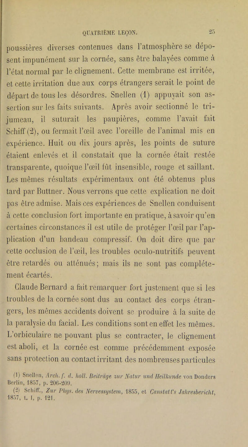 poussières diverses contenues dans l’atmosphère se dépo- sent impunément sur la cornée, sans être balayées comme à l’état normal par le clignement. Cette membrane est irritée, et cette irritation due aux corps étrangers serait le point de départ de tous les désordres. Snellen (1) appuyait son as- sertion sur les faits suivants. Après avoir sectionné le tri- jumeau, il suturait les paupières, comme l’avait fait SchilTÇ2), ou fermait l’œil avec l’oreille de l’animal mis en expérience. Huit ou dix jours après, les points de suture étaient enlevés et il constatait que la cornée était restée transparente, quoique l’œil fût insensible, rouge et saillant. Les mêmes résultats expérimentaux ont été obtenus plus tard par Buttner. Nous verrons que cette explication ne doit pas être admise. Mais ces expériences de Snellen conduisent à cette conclusion fort importante en pratique, à savoir qu’en certaines circonstances il est utile de protéger l’œil par l’ap- plication d’un bandeau compressif. On doit dire que par cette occlusion de l’œil, les troubles oculo-nutritifs peuvent être retardés ou atténués; mais ils ne sont pas complète- ment écartés. Claude Bernard a fait remarquer fort justement que si les troubles de la cornée sont dus au contact des corps étran- gers, les mêmes accidents doivent se produire à la suite de la paralysie du facial. Les conditions sont en effet les mêmes. L’orbiculaire ne pouvant plus se contracter, le clignement est aboli, et la cornée est comme précédemment exposée sans protection au contact irritant des nombreuses particules (I) Snellen, Arcli. f. d. holl. Beitrage zur Natur und Heilkunde von Donders Ilcrlin, 1857, p. 206-201). (-) Schiff., Zur Phys, des Nervessystem, 1855, et Constates Jahresbericlit, 1857, t. [, p. 121.