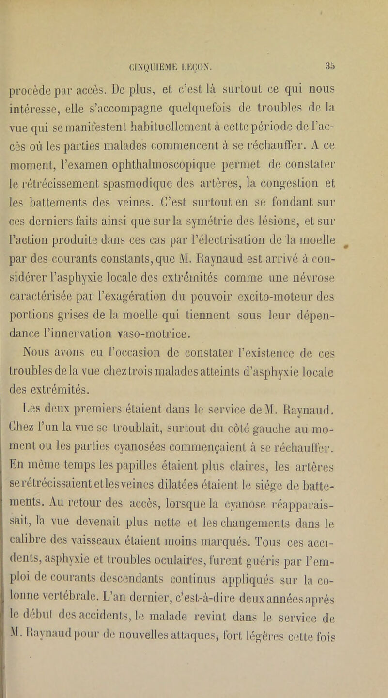 procède par accès. Déplus, et c’esl là surlout ce qui nous intéresse, elle s’accompagne quelquefois de troubles de la vue qui se manifestent habituellement à cette période de l’ac- cès où les parties malades commencent à se réchauffer. A ce moment, l’examen ophthalmoscopique permet de constater le rétrécissement spasmodique des artères, la congestion et les battements des veines. C’est surtout en se fondant sili- ces derniers faits ainsi que sur la symétrie des lésions, et sur l’action produite dans ces cas par l’électrisation de la moelle par des courants constants, que M. Raynaud est arrivé à con- sidérer l’asphyxie locale des extrémités comme une névrose caractérisée par l’exagération du pouvoir excito-moteur des portions grises de la moelle qui tiennent sous leur dépen- dance l’innervation vaso-motrice. Nous avons eu l’occasion de constater l’existence de ces troubles delà vue chez trois malades atteints d’asphyxie locale des extrémités. Les deux premiers étaient dans le service deàf. Raynaud. Chez l’un la vue se troublait, surtout du côté gauche au mo- ment ou les parties cyanosées commençaient à se réchauffer. En même temps les papilles étaient plus claires, les artères se rétrécissaient et les veines dilatées étaient le siège de batte- ments. Au retour des accès, lorsque la cyanose réapparais- sait, la vue devenait plus nette et les changements dans le calibre des vaisseaux étaient moins marqués. Tous ces acci- dents, asphyxie et troubles oculaires, furent guéris par l’em- ploi de courants descendants continus appliqués sur la co- lonne vertébrale. L’an dernier, c’est-à-dire deux années après le début des accidents, le malade revint dans le service de .M. Raynaud pour de nouvelles attaques, fort légères cette Ibis
