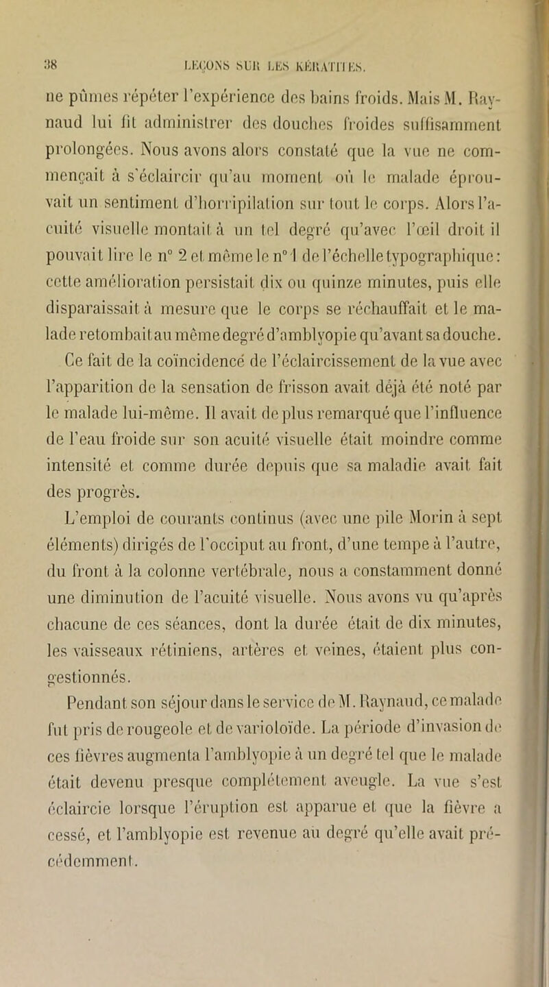 ne pûmes répéter l’expérience des bains froids. Mais M. Ray- naud lui lit administrer des douches froides suffisamment prolongées. Nous avons alors constaté que la vue ne com- mençait à s'éclaircir qu’au moment où le malade éprou- vait un sentiment d’horripilation sur tout le corps. Alors l’a- cuité visuelle montait à un tel degré qu’avec l’œil droit il pouvait lire le n° 2 cl. même le n° l de l’échelle typographique : cette amélioration persistait dix ou quinze minutes, puis elle disparaissait à mesure que le corps se réchauffait et le ma- lade retombait au même degré d’amblyopie qu’avant sa douche. Ce fait de la coïncidence de l’éclaircissement de la vue avec l’apparition do la sensation de frisson avait déjà été noté par le malade lui-même. Il avait déplus remarqué que l’influence de l’eau froide sur son acuité visuelle était moindre comme intensité et comme durée depuis que sa maladie, avait fait des progrès. L’emploi de courants continus (avec une pile Morin à sept éléments) dirigés de l’occiput au front, d’une tempe à l’autre, du front à la colonne vertébrale, nous a constamment donné une diminution de l’acuité visuelle. Nous avons vu qu’après chacune de ces séances, dont la durée était de dix minutes, les vaisseaux rétiniens, artères et veines, étaient plus con- gestionnés. Pendant son séjour dans le service de M. Raynaud, ce malade fut pris de rougeole et de varioloïde. La période d’invasion de ces fièvres augmenta l’amblyopie à un degré tel que le malade était devenu presque complètement aveugle. La vue s’est, éclaircie lorsque l’éruption est apparue et que la fièvre a cessé, et l’amblyopie est revenue au degré qu’elle avait pré- cédemment.