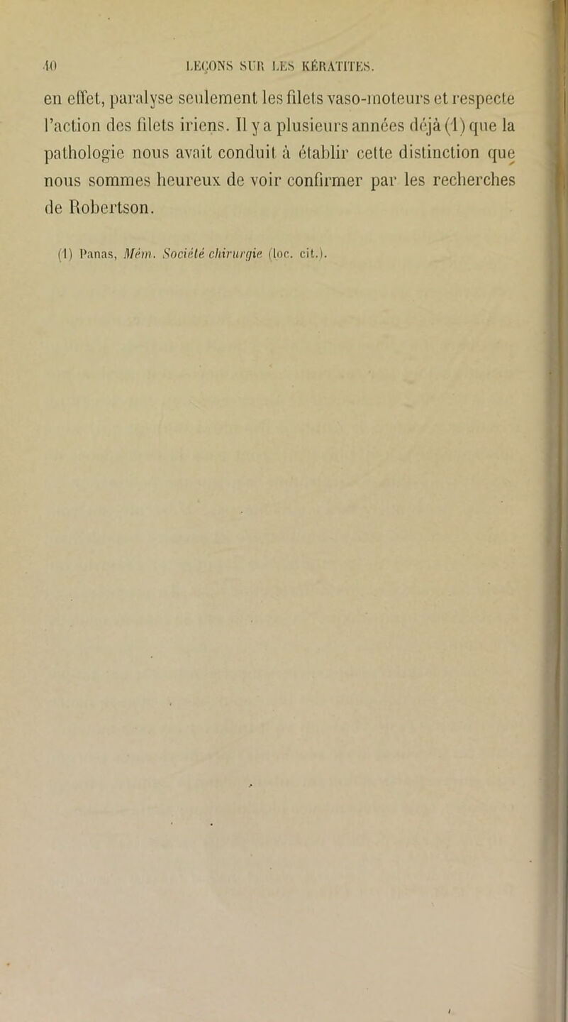 en ellet, paralyse seulement les filets vaso-moteurs et respecte l’action des filets iriens. Il y a plusieurs années déjà (1) que la pathologie nous avait conduit à établir cette distinction que nous sommes heureux de voir confirmer par les recherches de Robertson. (1) Panas, Mém. Société chirurgie (toc. cit.).