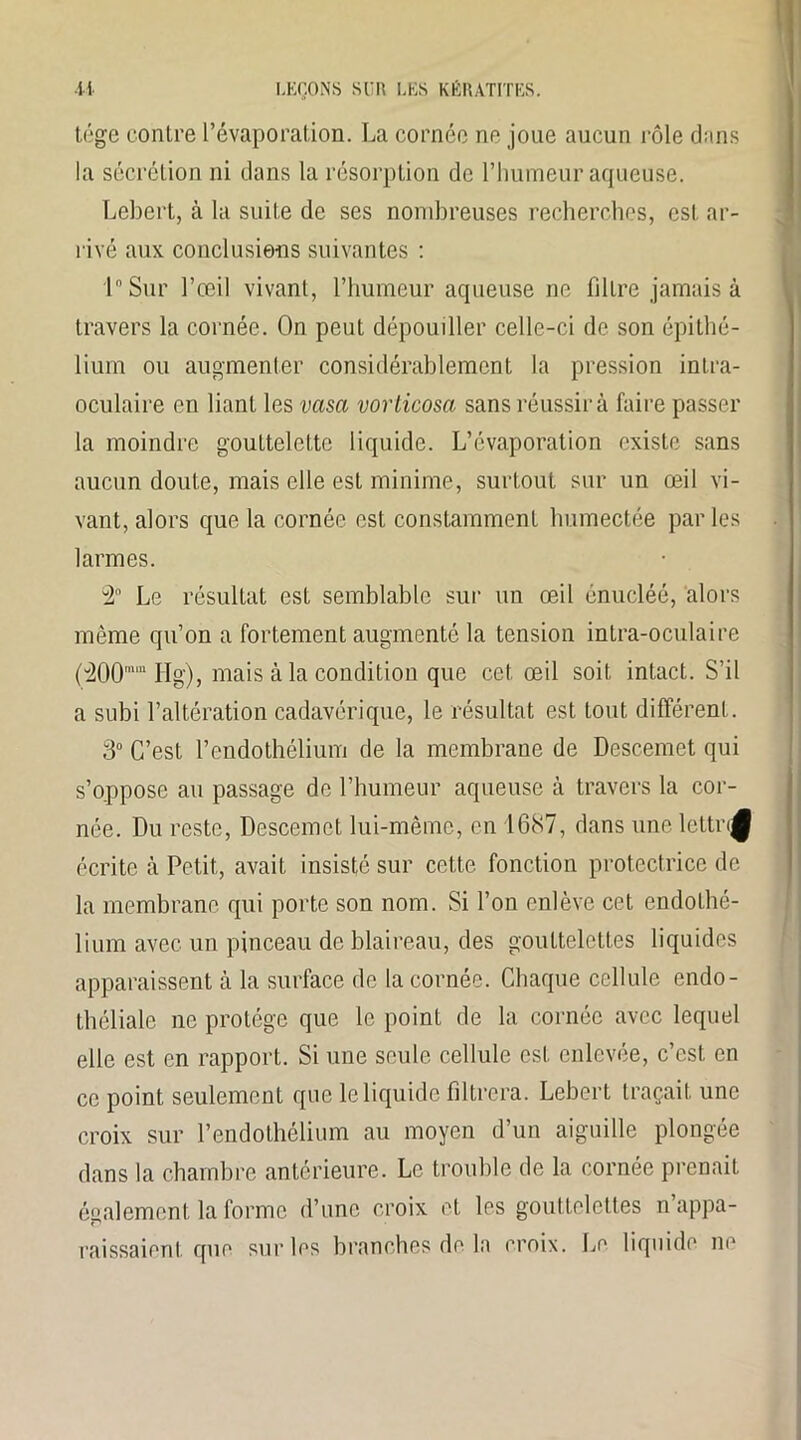 tége contre l’évaporation. La cornée ne joue aucun rôle dans la sécrétion ni dans la résorption de l’humeur aqueuse. Lebert, à la suite de ses nombreuses recherches, est ar- rivé aux conclusions suivantes : 1° Sur l’œil vivant, l’humeur aqueuse ne filtre jamais à travers la cornée. On peut dépouiller celle-ci de son épithé- lium ou augmenter considérablement la pression intra- oculaire en liant les vasa vorticosci sans réussir à faire passer la moindre gouttelette liquide. L’évaporation existe sans aucun doute, mais elle est minime, surtout sur un œil vi- vant, alors que la cornée est constamment humectée par les larmes. 3 Le résultat est semblable sur un œil énucléé, alors même qu’on a fortement augmenté la tension intra-oculaire {É00mm H g), mais à la condition que cet œil soit intact. S’il a subi l’altération cadavérique, le résultat est tout différent. 3° C’est l’endothélium de la membrane de Descemet qui s’oppose au passage de l’humeur aqueuse à travers la cor- née. Du reste, Descemet lui-même, en 1687, dans une lettri^ écrite à Petit, avait insisté sur cette fonction protectrice de la membrane qui porte son nom. Si l’on enlève cet endothé- lium avec un pinceau de blaireau, des gouttelettes liquides apparaissent à la surface de la cornée. Chaque cellule endo- théliale ne protège que le point de la cornée avec lequel elle est en rapport. Si une seule cellule est enlevée, c’est en ce point seulement que le liquide filtrera. Lebert traçait une croix sur l’endothélium au moyen d’un aiguille plongée dans la chambre antérieure. Le trouble de la cornée prenait également la forme d’une croix et. les gouttelettes n’appa- raissaient que sur les branches de la croix. Le liquide ne