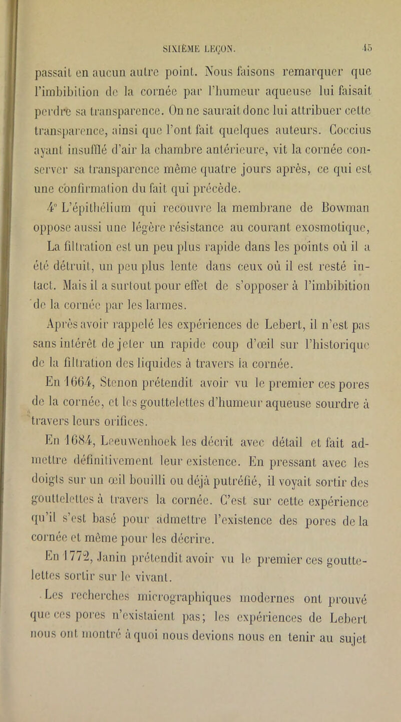 passait on aucun autre point. Nous faisons remarquer que l’imbibition do la cornée par l’bumeur aqueuse lui faisait perdre sa transparence. On ne saurait donc lui attribuer cette transparence, ainsi que l’ont fait quelques auteurs. Coccius avant insufflé d’air la chambre antérieure, vit la cornée con- server sa transparence même quatre jours après, ce qui est une confirmation du fait qui précède. 4° L’épithélium qui recouvre la membrane de Bownian oppose aussi une légère résistance au courant exosmotique, La filtration est un peu plus rapide dans les points où il a été détruit, un peu plus lente dans ceux où il est resté in- tact. Mais il a surtout pour effet de s’opposer à l’imbibition de la cornée par les larmes. Après avoir rappelé les expériences de Lebert, il n’est pas sans intérêt de jeter un rapide coup d’œil sur l’historique do la filtration des liquides à travers ia cornée. En 1G0-4, Stenon prétendit avoir vu le premier ces pores de la cornée, et les gouttelettes d’humeur aqueuse sourdre à travers leurs orifices. En '1684, Leeuwenhoek les décrit avec détail et fait ad- mettre définitivement leur existence. En pressant avec les doigts sur un œil bouilli ou déjà putréfié, il voyait sortir des gouttelettes à travers la cornée. C’est sur cette expérience qu’il s’est basé pour admettre l’existence des pores delà cornée et même pour les décrire. En 177-2, Janin prétendit avoir vu le premier ces goutte- lettes sortir sur le vivant. Les recherches micrographiques modernes ont prouvé que ces pores n’existaient pas; les expériences de Lehert nous ont montré à quoi nous devions nous en tenir au sujet