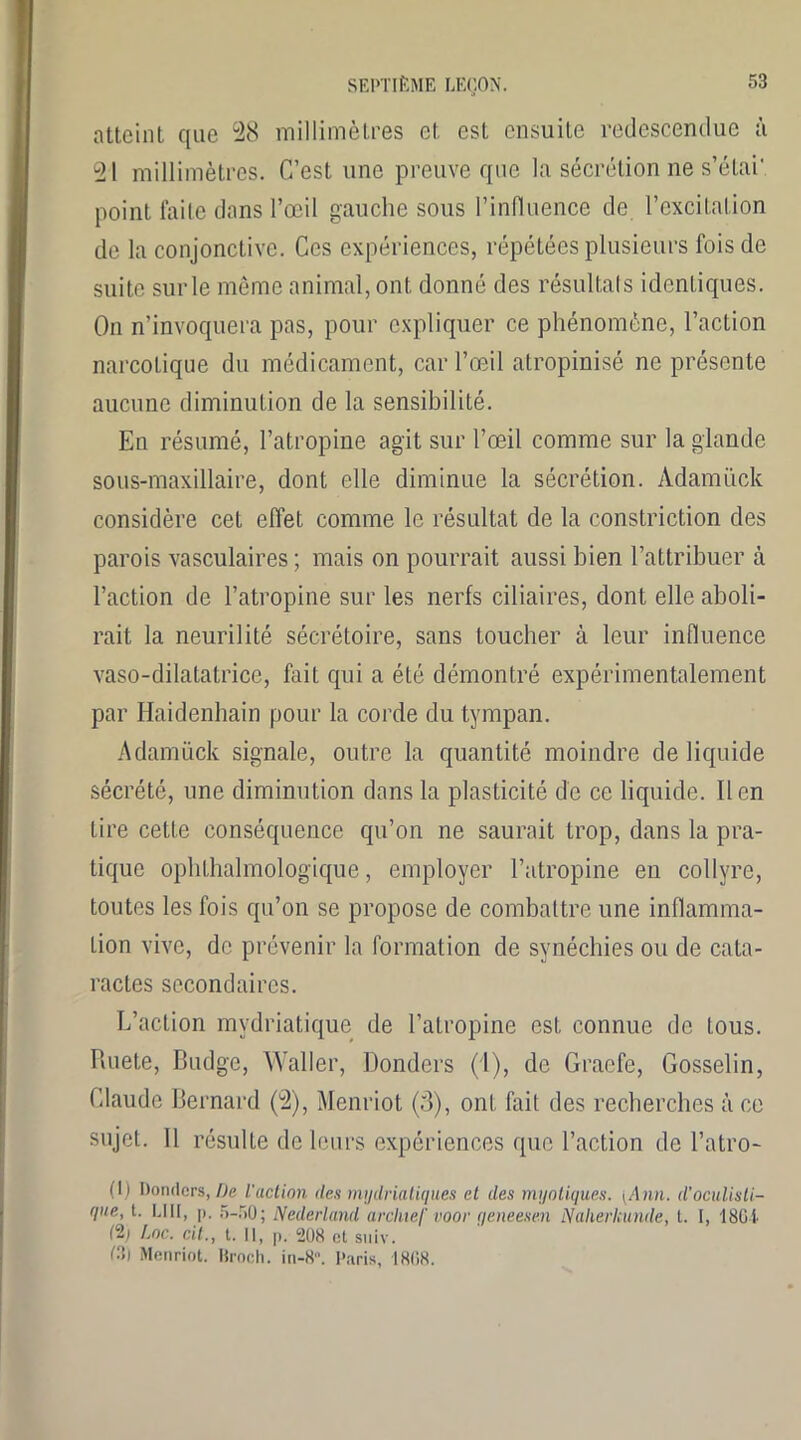 atteint que 28 millimètres et est ensuite redescendue à 21 millimètres. C’est une preuve que la sécrétion ne s’étai*. point faite dans l’œil gauche sous l'influence de l’excitation de la conjonctive. Ces expériences, répétées plusieurs fois de suite sur le même animal, ont donné des résultats identiques. On n’invoquera pas, pour expliquer ce phénomène, l’action narcotique du médicament, car l’œil atropinisé ne présente aucune diminution de la sensibilité. En résumé, l’atropine agit sur l’œil comme sur la glande sous-maxillaire, dont elle diminue la sécrétion. Àdamück considère cet effet comme le résultat de la constriction des parois vasculaires; mais on pourrait aussi bien l’attribuer à l’action de l’atropine sur les nerfs ciliaires, dont elle aboli- rait la neurilité sécrétoire, sans toucher à leur influence vaso-dilatatrice, fait qui a été démontré expérimentalement par Haidenhain pour la corde du tympan. Adamück signale, outre la quantité moindre de liquide sécrété, une diminution dans la plasticité de ce liquide. lien tire cette conséquence qu’on ne saurait trop, dans la pra- tique ophthalmologique, employer l’atropine en collyre, toutes les fois qu’on se propose de combattre une inflamma- tion vive, de prévenir la formation de synéchies ou de cata- ractes secondaires. L’action mydriatique de l’atropine est connue de tous. Ruete, Budge, Waller, Donders (1), de Graefe, Gosselin, Claude Bernard (2), Menriot (3), ont fait des recherches à ce sujet. Il résulte de leurs expériences que l’action de l’atro- (I) Donders,/)e l'action des mydriatiques et des myotiques. (Ann. d’oculisti- que, t. LUI, p. 5-50; Nederland arcliief voor qeneesen Naherkunde, t. I, 1801 (2; Loc. cil., t. Il, p. 208 et suiv. LT) Menriot. Broch. in-8. Paris, 1808.