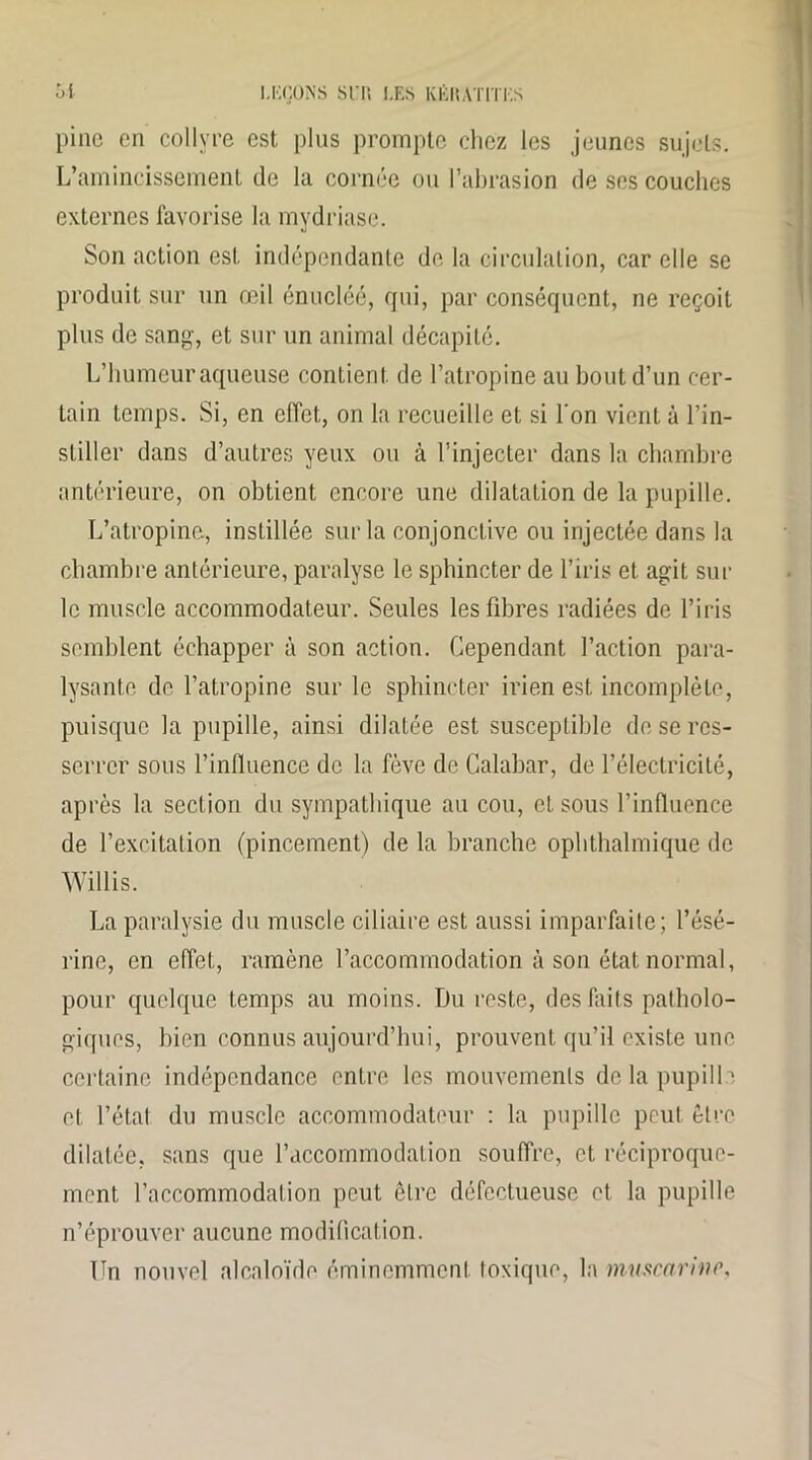 pine en collyre est plus prompte chez les jeunes sujets. L’amincissement de la cornée ou l’abrasion de ses couches externes favorise la mydriase. Son action est indépendante de la circulation, car elle se produit sur un œil énucléé, qui, par conséquent, ne reçoit plus de sang, et sur un animal décapité. L’humeur aqueuse contient de l’atropine au bout d’un cer- tain temps. Si, en effet, on la recueille et si l'on vient à l’in- stiller dans d’autres yeux ou à l’injecter dans la chambre antérieure, on obtient encore une dilatation de la pupille. L’atropine, instillée sur la conjonctive ou injectée dans la chambre antérieure, paralyse le sphincter de l’iris et agit sur le muscle accommodateur. Seules les fibres radiées de l’iris semblent échapper à son action. Cependant l’action para- lysante de l’atropine sur le sphincter irien est incomplète, puisque la pupille, ainsi dilatée est susceptible de se res- serrer sous l’influence de la fève de Calabar, de l’électricité, après la section du sympathique au cou, et sous l’influence de l’excitation (pincement) de la branche ophthalmique de Willis. La paralysie du muscle ciliaire est aussi imparfaite; l’ésé- rine, en effet, ramène l’accommodation à son état normal, pour quelque temps au moins. Du reste, des faits patholo- giques, bien connus aujourd’hui, prouvent qu’il existe une certaine indépendance entre les mouvements de la pupille et l’état du muscle accommodateur : la pupille peut, être dilatée, sans que l’accommodation souffre, et réciproque- ment l’accommodation peut être défectueuse et la pupille n’éprouver aucune modification. Un nouvel alcaloïde éminemment toxique, la muscarino,