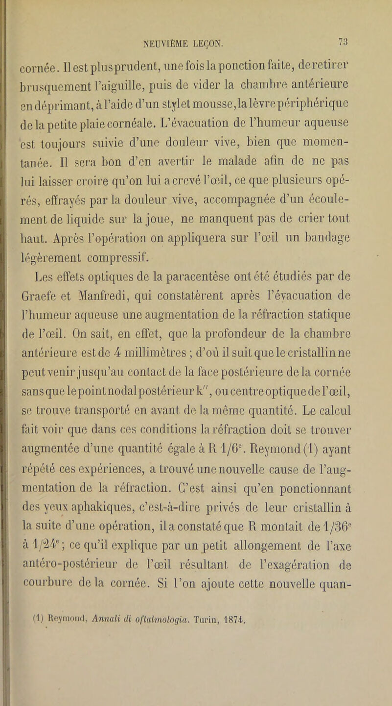 71! cornée. Ilestplusprudent, une fois la ponction faite, clc retirer brusquement l’aiguille, puis de vider la chambre antérieure en déprimant, à l’aide d’un stylet mousse, la lèvre périphérique de la petite plaie cornéale. L’évacuation de l’humeur aqueuse est toujours suivie d’une douleur vive, bien que momen- tanée. Il sera bon d’en avertir le malade afin de ne pas lui laisser croire qu’on lui a crevé l’œil, ce que plusieurs opé- rés, effrayés parla douleur vive, accompagnée d’un écoule- ment de liquide sur la joue, ne manquent pas de crier tout haut. Après l’opération on appliquera sur l’œil un bandage légèrement compressif. Les effets optiques de la paracentèse ont été étudiés par de Graefe et Manfredi, qui constatèrent après l’évacuation de l’humeur aqueuse une augmentation de la réfraction statique de l’œil. On sait, en effet, que la profondeur de la chambre antérieure est de 4 millimètres ; d’où il suit que le cristallin ne peut venir jusqu’au contact de la face postérieure delà cornée sans que lepointnodalpostérieurk, ou centre optique de l’œil, se trouve transporté en avant de la même quantité. Le calcul fait voir que dans ces conditions la réfraction doit se trouver augmentée d’une quantité égale à R l/6e. Reymond (1) ayant répété ces expériences, a trouvé une nouvelle cause de l’aug- mentation de la réfraction. C’est ainsi qu’en ponctionnant des yeux aphakiques, c’est-à-dire privés de leur cristallin à la suite d’une opération, il a constaté que R montait de 1 /36e à 1 /24e; ce qu’il explique par un petit allongement de l’axe antéro-postérieur de l’œil résultant de l’exagération de courbure delà cornée. Si l’on ajoute cette nouvelle quan- ti) Reymond, Annali cli oftalmologia. Turin, 1871.