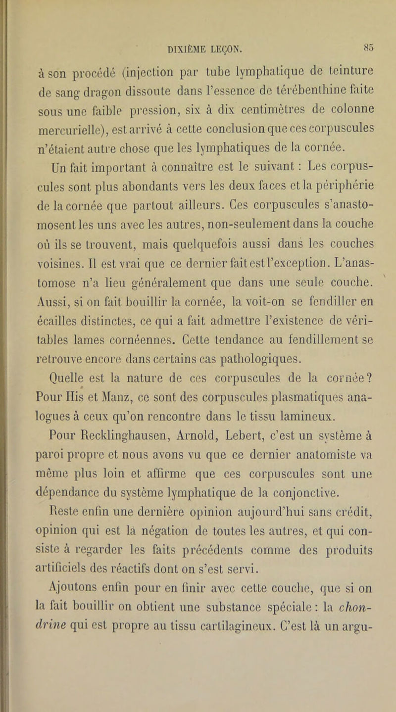 à son procédé (injection par tube lymphatique de teinture de sang dragon dissoute dans l’essence de térébenthine faite sous une faible pression, six à dix centimètres de colonne mercurielle), est arrivé à cette conclusion que ces corpuscules n’étaient autre chose que les lymphatiques de la cornée. Un fait important à connaître est le suivant : Les corpus- cules sont plus abondants vers les deux faces et la périphérie de la cornée que partout ailleurs. Ces corpuscules s’anasto- mosent les uns avec les autres, non-seulement dans la couche où ils se trouvent, mais quelquefois aussi dans les couches voisines. Il est vrai que ce dernier fait est l’exception. L’anas- tomose n’a lieu généralement que dans une seule couche. Aussi, si on fait bouillir la cornée, la voit-on se fendiller en écailles distinctes, ce qui a fait admettre l’existence de véri- tables lames cornéennes. Cette tendance au fendillement se retrouve encore dans certains cas pathologiques. Quelle est la nature de ces corpuscules de la cornée? 4 Pour His et Manz, ce sont des corpuscules plasmatiques ana- logues à ceux qu’on rencontre dans le tissu lamincux. Pour Recklinghausen, Arnold, Lebert, c’est un système à paroi propre et nous avons vu que ce dernier anatomiste va meme plus loin et affirme que ces corpuscules sont une dépendance du système lymphatique de la conjonctive. Reste enfin une dernière opinion aujourd’hui sans crédit, opinion qui est la négation de toutes les autres, et qui con- siste à regarder les faits précédents comme des produits artificiels des réactifs dont on s’esL servi. Ajoutons enfin pour en finir avec cette couche, que si on la fait bouillir on obtient une substance spéciale : la chon- drine qui est propre au tissu cartilagineux. C’est là un argu-