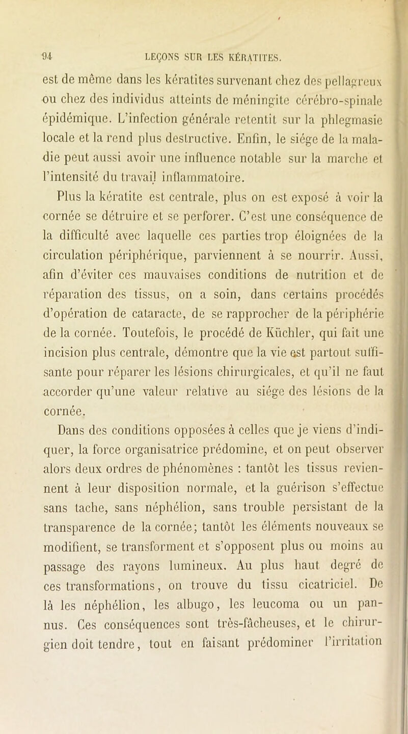 est de même dans les kératites survenant chez des pellagreux ou chez des individus atteints de méningite cérébro-spinale épidémique. L’infection générale retentit sur la phlegmasie locale et la rend plus destructive. Enfin, le siège de la mala- die peut aussi avoir une influence notable sur la marche et l’intensité du travail inflammatoire. Plus la kératite est centrale, plus on est exposé à voir la cornée se détruire et se perforer. C’est une conséquence de la difficulté avec laquelle ces parties trop éloignées de la circulation périphérique, parviennent à se nourrir. Aussi, afin d’éviter ces mauvaises conditions de nutrition et de réparation des tissus, on a soin, dans certains procédés d’opération de cataracte, de se rapprocher de la périphérie de la cornée. Toutefois, le procédé de Küchler, qui fait une incision plus centrale, démontre que la vie est partout suffi- sante pour réparer les lésions chirurgicales, et qu’il ne faut accorder qu’une valeur relative au siège des lésions de la cornée. Dans des conditions opposées à celles que je viens d’indi- quer, la force organisatrice prédomine, et on peut observer alors deux ordres de phénomènes : tantôt les tissus revien- nent à leur disposition normale, et la guérison s’effectue sans tache, sans néphélion, sans trouble persistant de la transparence de la cornée; tantôt les éléments nouveaux se modifient, se transforment et s’opposent plus ou moins au passage des rayons lumineux. Au plus haut degré de ces transformations, on trouve du tissu cicatriciel. De là les néphélion, les albugo, les leucoma ou un pan- nus. Ces conséquences sont très-fâcheuses, et le chirur- gien doit tendre, tout en faisant prédominer l’irritation