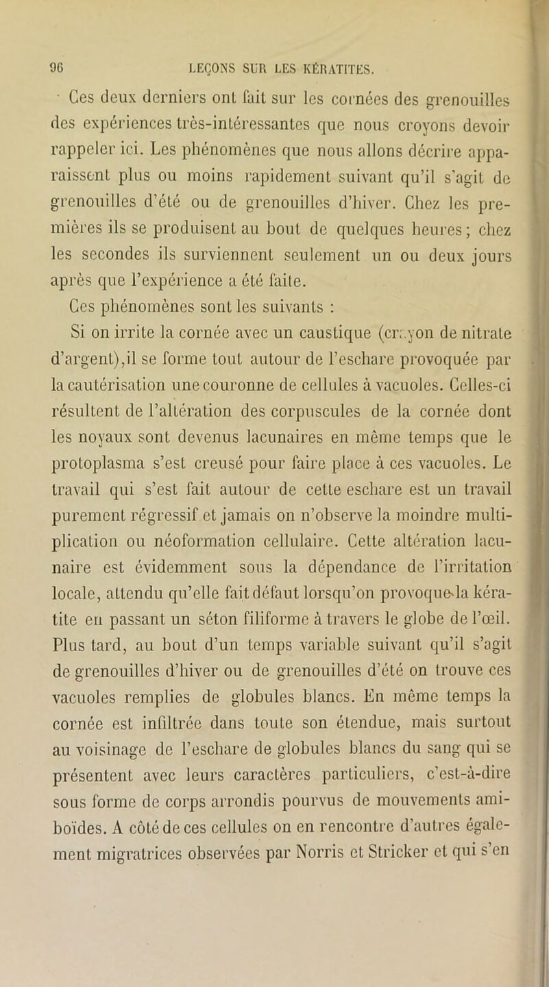 ■ Ces deux derniers onl fait sur les cornées des grenouilles des expériences très-intéressantes que nous croyons devoir rappeler ici. Les phénomènes que nous allons décrire appa- raissent plus ou moins rapidement suivant qu’il s'agit de grenouilles d’été ou de grenouilles d’hiver. Chez les pre- mières ils se produisent au bout de quelques heures; chez les secondes ils surviennent seulement un ou deux jours après que l’expérience a été laite. Ces phénomènes sonL les suivants : Si on irrite la cornée avec un caustique (crayon de nitrate d’argent),il se forme tout autour de l’eschare provoquée par la cautérisation une couronne de cellules à vacuoles. Celles-ci résultent de l’altération des corpuscules de la cornée dont les noyaux sont devenus lacunaires en même temps que le protoplasma s’est creusé pour faire place à ces vacuoles. Le travail qui s’est fait autour de cette eschare est un travail purement régressif et jamais on n’observe la moindre multi- plication ou néoformation cellulaire. Cette altération lacu- naire est évidemment sous la dépendance de l’irritation locale, attendu qu’elle fait défaut lorsqu’on provoquera kéra- tite en passant un séton filiforme à travers le globe de l’œil. Plus tard, au bout d’un Lemps variable suivant qu’il s’agit de grenouilles d’hiver ou de grenouilles d’été on trouve ces vacuoles remplies de globules blancs. En même lemps la cornée est infiltrée dans toute son étendue, mais surtout au voisinage de l’eschare de globules blancs du sang qui se présentent avec leurs caractères particuliers, c’est-à-dire sous forme de corps arrondis pourvus de mouvements ami- boïdes. A côté de ces cellules on en rencontre d’autres égale- ment migratrices observées par Norris et Stricker et qui s en